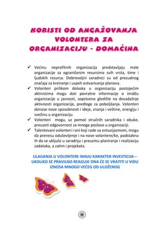 KORISTI OD ANGAŽOVANJA
     VOLONTERA ZA
ORGANIZACIJU - DOMAĆINA

 Većinu neprofitnih organizacija predstavljaju male
 organizacije sa ograničenim resursima svih vrsta, time i
 ljudskih resursa. Dobrovoljni saradnici su od presudnog
 značaja za kreiranje i uspeh ostvarivanja planova.
 Volonteri prilikom dolaska u organizaciju postojećim
 aktivistima mogu dati povratne informacije o imidžu
 organizacije u javnosti, sopstveno gledište na dosadašnje
 aktivnosti organizacije, predloge za poboljšanja. Volonteri
 donose nove sposobnosti i ideje, znanja i veštine, energiju i
 svežinu u organizaciju.
 Volonteri mogu, uz pomoć stručnih saradnika i obuke,
 preuzeti odgovornost za mnoge poslove u organizaciji.
 Talentovani volonteri i oni koji rade sa entuzijazmom, mogu
 da prenesu oduševljenje i na nove volontere/ke, podstaknu
 ih da se uključe u saradnju i preuzmu planiranje i realizaciju
 zadataka, a zatim i projekata.

 ULAGANJA U VOLONTERE IMAJU KARAKTER INVESTICIJA –
UKOLIKO SE PRAVILNO REAGUJE ONA ĆE SE VRATITI U VIDU
         IZNOSA MNOGO VEĆEG OD ULOŽENOG
 