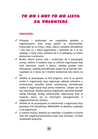 TO DO I NOT TO DO LISTA
      ZA VOLONTERE

OBAVEZNO:

Prikupite i analizirajte sve raspoložive podatke o
organizacijama koje imaju pozive za volontere/ke.
Fokusirajte se na misiju i viziju, ciljeve i projekte (dosadašnje
i one koji su u toku) organizacije i razmislite da li se oni
uklapaju u Vašu viziju, odnosno da li se poklapaju sa Vašim
planovima i namerama.
Budite iskreni prema sebi i analizirajte da li posedujete
znanja, veštine ili osobine koje su aktivisti organizacije koja
traži volontere, naveli u pozivu. Ukoliko postoje mala
odstupanja, svakako kontaktirajte osobu čiji je kontakt dat i
raspitajte se o tome da li možete konkurisati bez obzira na
to.
Ukoliko se prijavljujete za EVS program, sami ili uz pomoć
osobe iz organizacije koja organizuje odlazak volontera u
inostranstvo, proučite uslove volontiranja, kontaktirajte
osobu iz organizacije koja prima volontere i pitajte sve što
Vas interesuje. Ukoliko postoji mogućnost, potražite kontakt
nekog tekućeg/ bivšeg volontera/ke organizacije koja je
raspisala poziv, pa sa njim/njom porazgovarajte o
njegovom/njenom iskustvu.
Ukoliko se ne prijavljujete za volontiranje u organizaciji koja
poseduje EVS akreditaciju OBAVEZNO se detaljno raspitajte
o toj organizaciji.
U svakom slučaju, detaljno se raspitajte i o projektu na kome
ćete biti angažovani/poslovima koje ćete obavljati i izvršite
neophodne pripreme.
 