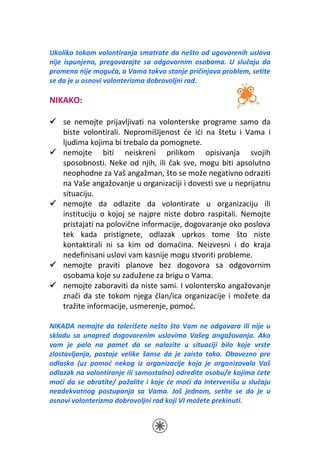 Ukoliko tokom volontiranja smatrate da nešto od ugovorenih uslova
nije ispunjeno, pregovarajte sa odgovornim osobama. U slučaju da
promena nije moguća, a Vama takvo stanje pričinjava problem, setite
se da je u osnovi volonterizma dobrovoljni rad.

NIKAKO:

    se nemojte prijavljivati na volonterske programe samo da
    biste volontirali. Nepromišljenost će ići na štetu i Vama i
    ljudima kojima bi trebalo da pomognete.
    nemojte biti neiskreni prilikom opisivanja svojih
    sposobnosti. Neke od njih, ili čak sve, mogu biti apsolutno
    neophodne za Vaš angažman, što se može negativno odraziti
    na Vaše angažovanje u organizaciji i dovesti sve u neprijatnu
    situaciju.
    nemojte da odlazite da volontirate u organizaciju ili
    instituciju o kojoj se najpre niste dobro raspitali. Nemojte
    pristajati na polovične informacije, dogovaranje oko poslova
    tek kada pristignete, odlazak uprkos tome što niste
    kontaktirali ni sa kim od domaćina. Neizvesni i do kraja
    nedefinisani uslovi vam kasnije mogu stvoriti probleme.
    nemojte praviti planove bez dogovora sa odgovornim
    osobama koje su zadužene za brigu o Vama.
    nemojte zaboraviti da niste sami. I volontersko angažovanje
    znači da ste tokom njega član/ica organizacije i možete da
    tražite informacije, usmerenje, pomoć.

NIKADA nemojte da tolerišete nešto što Vam ne odgovara ili nije u
skladu sa unapred dogovorenim uslovima Vašeg angažovanja. Ako
vam je palo na pamet da se nalazite u situaciji bilo koje vrste
zlostavljanja, postoje velike šanse da je zaista tako. Obavezno pre
odlaska (uz pomoć nekog iz organizacije koja je organizovala Vaš
odlazak na volontiranje ili samostalno) odredite osobu/e kojima ćete
moći da se obratite/ požalite i koje će moći da intervenišu u slučaju
neadekvatnog postupanja sa Vama. Još jednom, setite se da je u
osnovi volonterizma dobrovoljni rad koji VI možete prekinuti.
 