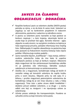 SAVETI ZA ČLANOVE
ORGANIZACIJE - DOMAĆINA
Raspišite konkurs/ poziv za volontere ukoliko ZAISTA postoji
potreba za njima, a ne da biste ih samo imali. Volonteri se
angažuju za rad na konkretnim projektnim ili redovnim
aktivnostima, poslovima i zadacima na određeno vreme.
U pozivu za volontere jasno naznačite za koje poslove se
konkurs raspisuje i u kom trajanju, akcentujte koristi za
osobe koje će pročitati Vaš oglas. Koristite Internet - oglas
objavite na web stranici, na socijalnim mrežama na kojima je
Vaša organizacija prisutna, pošaljite informaciju kroz mejling
liste. Odštampajte ili napišite obaveštenja na posterima koje
ćete postaviti na frekventnim mestima kretanja Vaše ciljane
publike i lifletima koje možete podeliti...
Jasno naznačite ključne „kvalifikacije“ – koja znanja, veštine i
osobine volonter/ka treba da ima kako bi uspešno
obavljao/la poslova za koje je konkurs raspisan. Obavezno
dajte mogućnost da Vas zainteresovani kontaktiraju ukoliko
im je potrebno više informacija. Odredite osobu/e
zaduženu/e za komuniciranje sa zainteresovanima.
Ukoliko ste u mogućnosti, kontaktirajte nekog od bivših ili
zamolite nekog od trenutnih volontera da napiše kratku
priču o svom iskustvu. Objavite priču na veb sajtu ili u
biltenu, i pružite mogućnost potencijalnim volonterima da
kontaktiraju nekog ko je već imao iskustva u radu u Vašoj
organizaciji. Time ćete s jedne strane dobiti kredibilitet i
dodatno privući ozbiljne volontere, a sa druge – u startu
odbiti one koji su nesigurni i ne ispunjavaju uslove za
volontiranje.
Učinite proces selekcije što transparentnijim. Posebno se
zahvalite onima za koje trenutno nema posla.
 