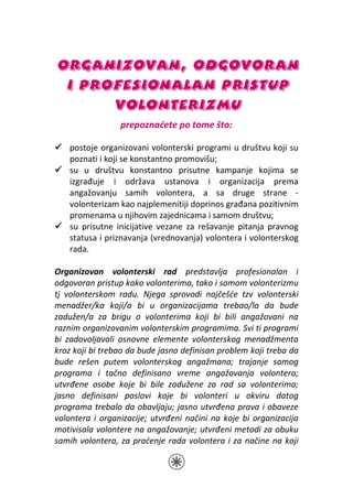 ORGANIZOVAN, ODGOVORAN
 I PROFESIONALAN PRISTUP
      VOLONTERIZMU
                 prepoznaćete po tome što:

    postoje organizovani volonterski programi u društvu koji su
    poznati i koji se konstantno promovišu;
    su u društvu konstantno prisutne kampanje kojima se
    izgrađuje i održava ustanova i organizacija prema
    angažovanju samih volontera, a sa druge strane -
    volonterizam kao najplemenitiji doprinos građana pozitivnim
    promenama u njihovim zajednicama i samom društvu;
    su prisutne inicijative vezane za rešavanje pitanja pravnog
    statusa i priznavanja (vrednovanja) volontera i volonterskog
    rada.

Organizovan volonterski rad predstavlja profesionalan i
odgovoran pristup kako volonterima, tako i samom volonterizmu
tj volonterskom radu. Njega sprovodi najčešće tzv volonterski
menadžer/ka koji/a bi u organizacijama trebao/la da bude
zadužen/a za brigu o volonterima koji bi bili angažovani na
raznim organizovanim volonterskim programima. Svi ti programi
bi zadovoljavali osnovne elemente volonterskog menadžmenta
kroz koji bi trebao da bude jasno definisan problem koji treba da
bude rešen putem volonterskog angažmana; trajanje samog
programa i tačno definisano vreme angažovanja volontera;
utvrđene osobe koje bi bile zadužene za rad sa volonterima;
jasno definisani poslovi koje bi volonteri u okviru datog
programa trebalo da obavljaju; jasno utvrđena prava i obaveze
volontera i organizacije; utvrđeni načini na koje bi organizacija
motivisala volontere na angažovanje; utvrđeni metodi za obuku
samih volontera, za praćenje rada volontera i za načine na koji
 