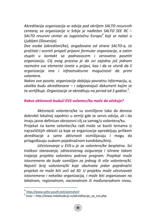 Akreditacija organizacija se odvija pod okriljem SALTO resursnih
centara; za organizacije iz Srbije je nadležan SALTO SEE RC –
SALTO resursni centar za Jugoistočnu Evropu4 koji se nalazi u
Ljubljani (Slovenija).
Dve osobe (akreditori/ke), angažovane od strane SALTO-a, će
pročitati i oceniti prispeli prijavni formular organizacije, a zatim
stupiti u kontakt sa podnosiocem i verovatno posetiti
organizaciju. Cilj ovog procesa je da svi zajedno još jednom
razmotre sve elemente iznete u prijavi, kao i da se utvrdi da li
organizacija ima i infrastrukturne mogućnosti da primi
volontera.
Nakon ove posete, organizacije dobijaju povratnu informaciju, a,
ukoliko budu akreditovane – i odgovarajući dokument kojim se
to sertifikuje. Organizacije se akredituju na period od 3 godine.5.

Kakve aktivnosti budući EVS volonter/ka može da očekuje?

         Aktivnosti volontera/ke su osmišljene tako da donose
dobrobit lokalnoj zajednici u zemlji gde se servis odvija, ali i da
imaju jasno definisan obrazovni cilj za samog/u volontera/ku.
Projekat na kome volonter/ka radi može se baviti temama iz
najrazličitijih oblasti za koje se organizacije opredeljuju prilikom
akreditacije a same aktivnosti osmišljavaju i mogu da
prilagođavaju svakom pojedinačnom kandidatu/kinji.
         Učestvovanje u EVS-u je za volontere/ke besplatno. Svi
troškovi stanovanja, zdravstvenog osiguranja i ishrane tokom
trajanja projekta volonteru pokriva program. Projekat može
istovremeno da bude osmišljen za jednog ili više volontera/ki.
Najveći broj volontera/ki koje obuhvata jedan pojedinačni
projekat ne može biti veći od 30. U projektu može učestvovati
istovremeno i nekoliko organizacija, i može biti organizovan na
lokalnom, regionalnom, nacionalnom ili međunarodnom nivou.

4
    http://www.salto-youth.net/seeinshort
5
    Izvor – http://www.mladiuakciji.rs/akreditacija_za_evs.php
 