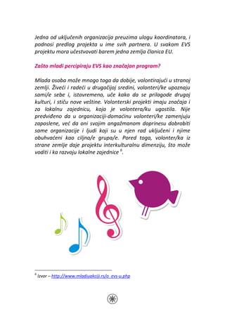 Jedna od uključenih organizacija preuzima ulogu koordinatora, i
podnosi predlog projekta u ime svih partnera. U svakom EVS
projektu mora učestvovati barem jedna zemlja članica EU.

Zašto mladi percipiraju EVS kao značajan program?

Mlada osoba može mnogo toga da dobije, volontirajući u stranoj
zemlji. Živeći i radeći u drugačijoj sredini, volonteri/ke upoznaju
sami/e sebe i, istovremeno, uče kako da se prilagode drugoj
kulturi, i stiču nove veštine. Volonterski projekti imaju značaja i
za lokalnu zajednicu, koja je volontera/ku ugostila. Nije
predviđeno da u organizaciji-domaćinu volonteri/ke zamenjuju
zaposlene, već da oni svojim angažmanom doprinesu dobrobiti
same organizacije i ljudi koji su u njen rad uključeni i njime
obuhvaćeni kao ciljna/e grupa/e. Pored toga, volonter/ka iz
strane zemlje daje projektu interkulturalnu dimenziju, što može
voditi i ka razvoju lokalne zajednice 6.




6
    Izvor – http://www.mladiuakciji.rs/o_evs-u.php
 