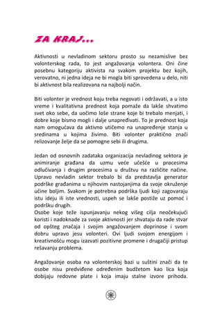ZA KRAJ...
Aktivnosti u nevladinom sektoru prosto su nezamislive bez
volonterskog rada, to jest angažovanja volontera. Oni čine
posebnu kategoriju aktivista na svakom projektu bez kojih,
verovatno, ni jedna ideja ne bi mogla biti sprovedena u delo, niti
bi aktivnost bila realizovana na najbolji način.

Biti volonter je vrednost koju treba negovati i održavati, a u isto
vreme i kvalitativna prednost koja pomaže da lakše shvatimo
svet oko sebe, da uočimo loše strane koje bi trebalo menjati, i
dobre koje bismo mogli i dalje unapređivati. To je prednost koja
nam omogućava da aktivno utičemo na unapređenje stanja u
sredinama u kojima živimo. Biti volonter praktično znači
relizovanje želje da se pomogne sebi ili drugima.

Jedan od osnovnih zadataka organizacija nevladinog sektora je
animiranje građana da uzmu veće učešće u procesima
odlučivanja i drugim procesima u društvu na različite načine.
Upravo nevladin sektor trebalo bi da predstavlja generator
podrške građanima u njihovim nastojanjima da svoje okruženje
učine boljim. Svakom je potrebna podrška ljudi koji zagovaraju
istu ideju ili iste vrednosti, uspeh se lakše postiže uz pomoć i
podršku drugih.
Osobe koje teže ispunjavanju nekog višeg cilja neočekujući
koristi i nadoknade za svoje aktivnosti jer shvataju da rade stvar
od opšteg značaja i svojim angažovanjem doprinose i svom
dobru upravo jesu volonteri. Ovi ljudi svojom energijom i
kreativnošću mogu izazvati pozitivne promene i drugačiji pristup
rešavanju problema.

Angažovanje osoba na volonterskoj bazi u suštini znači da te
osobe nisu predviđene određenim budžetom kao lica koja
dobijaju redovne plate i koja imaju stalne izvore prihoda.
 