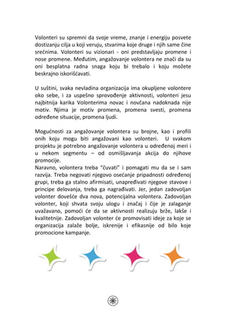 Volonteri su spremni da svoje vreme, znanje i energiju posvete
dostizanju cilja u koji veruju, stvarima koje druge i njih same čine
srećnima. Volonteri su vizionari - oni predstavljaju promene i
nose promene. Međutim, angažovanje volontera ne znači da su
oni besplatna radna snaga koju bi trebalo i koju možete
beskrajno iskorišćavati.

U suštini, svaka nevladina organizacija ima okupljene volontere
oko sebe, i za uspešno sprovođenje aktivnosti, volonteri jesu
najbitnija karika Volonterima novac i novčana nadoknada nije
motiv. Njima je motiv promena, promena svesti, promena
određene situacije, promena ljudi.

Mogućnosti za angažovanje volontera su brojne, kao i profili
onih koju mogu biti angažovani kao volonteri. U svakom
projektu je potrebno angažovanje volontera u određenoj meri i
u nekom segmentu – od osmišljavanja akcija do njihove
promocije.
Naravno, volontera treba “čuvati” i pomagati mu da se i sam
razvija. Treba negovati njegovo osećanje pripadnosti određenoj
grupi, treba ga stalno afirmisati, unapređivati njegove stavove i
principe delovanja, treba ga nagrađivati. Jer, jedan zadovoljan
volonter dovešće dva nova, potencijalna volontera. Zadovoljan
volonter, koji shvata svoju ulogu i značaj i čije je zalaganje
uvažavano, pomoći će da se aktivnosti realizuju brže, lakše i
kvalitetnije. Zadovoljan volonter će promovisati ideje za koje se
organizacija zalaže bolje, iskrenije i efikasnije od bilo koje
promocione kampanje.
 