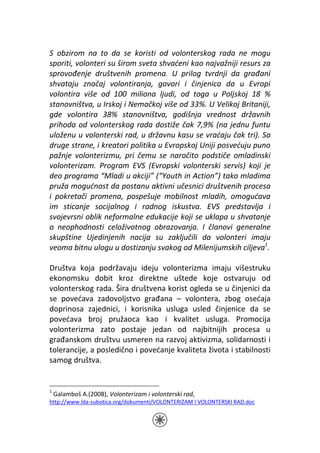 S obzirom na to da se koristi od volonterskog rada ne mogu
sporiti, volonteri su širom sveta shvaćeni kao najvažniji resurs za
sprovođenje društvenih promena. U prilog tvrdnji da građani
shvataju značaj volontiranja, govori i činjenica da u Evropi
volontira više od 100 miliona ljudi, od toga u Poljskoj 18 %
stanovništva, u Irskoj i Nemačkoj više od 33%. U Velikoj Britaniji,
gde volontira 38% stanovništva, godišnja vrednost državnih
prihoda od volonterskog rada dostiže čak 7,9% (na jednu funtu
uloženu u volonterski rad, u državnu kasu se vraćaju čak tri). Sa
druge strane, i kreatori politika u Evropskoj Uniji posvećuju puno
pažnje volonterizmu, pri čemu se naročito podstiče omladinski
volonterizam. Program EVS (Evropski volonterski servis) koji je
deo programa “Mladi u akciji” (“Youth in Action”) tako mladima
pruža mogućnost da postanu aktivni učesnici društvenih procesa
i pokretači promena, pospešuje mobilnost mladih, omogućava
im sticanje socijalnog i radnog iskustva. EVS predstavlja i
svojevrsni oblik neformalne edukacije koji se uklapa u shvatanje
o neophodnosti celoživotnog obrazovanja. I članovi generalne
skupštine Ujedinjenih nacija su zaključili da volonteri imaju
veoma bitnu ulogu u dostizanju svakog od Milenijumskih ciljeva1.

Društva koja podržavaju ideju volonterizma imaju višestruku
ekonomsku dobit kroz direktne uštede koje ostvaruju od
volonterskog rada. Šira društvena korist ogleda se u činjenici da
se povećava zadovoljstvo građana – volontera, zbog osećaja
doprinosa zajednici, i korisnika usluga usled činjenice da se
povećava broj pružaoca kao i kvalitet usluga. Promocija
volonterizma zato postaje jedan od najbitnijih procesa u
građanskom društvu usmeren na razvoj aktivizma, solidarnosti i
tolerancije, a posledično i povećanje kvaliteta života i stabilnosti
samog društva.


1
    Galamboš A.(2008), Volonterizam i volonterski rad,
http://www.lda-subotica.org/dokumenti/VOLONTERIZAM I VOLONTERSKI RAD.doc
 