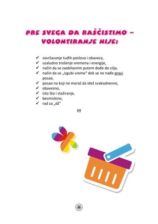 PRE SVEGA DA RAŠČISTIMO –
    VOLONTIRANJE NIJE:

   završavanje tuđih poslova i obaveza,
   uzaludno trošenje vremena i energije,
   način da se zaobilaznim putem dođe do cilja,
   način da se „izgubi vreme“ dok se ne nađe pravi
   posao,
   posao na koji ne moraš da ideš svakodnevno,
   obavezno,
   isto što i stažiranje,
   besmisleno,
   rad za „dž“
                       !!!
 