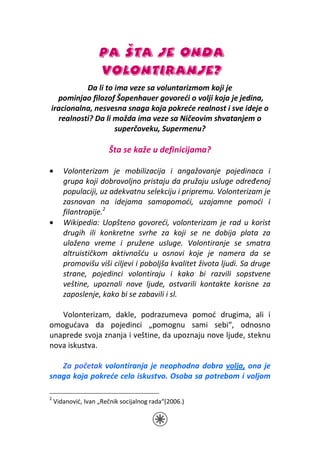 PA ŠTA JE ONDA
                    VOLONTIRANJE?
          Da li to ima veze sa voluntarizmom koji je
  pominjao filozof Šopenhauer govoreći o volji koja je jedina,
iracionalna, nesvesna snaga koja pokreće realnost i sve ideje o
  realnosti? Da li možda ima veze sa Ničeovim shvatanjem o
                   superčoveku, Supermenu?

                        Šta se kaže u definicijama?

•      Volonterizam je mobilizacija i angažovanje pojedinaca i
       grupa koji dobrovoljno pristaju da pružaju usluge određenoj
       populaciji, uz adekvatnu selekciju i pripremu. Volonterizam je
       zasnovan na idejama samopomoći, uzajamne pomoći i
       filantropije.2
•      Wikipedia: Uopšteno govoreći, volonterizam je rad u korist
       drugih ili konkretne svrhe za koji se ne dobija plata za
       uloženo vreme i pružene usluge. Volontiranje se smatra
       altruističkom aktivnošću u osnovi koje je namera da se
       promovišu viši ciljevi i poboljša kvalitet života ljudi. Sa druge
       strane, pojedinci volontiraju i kako bi razvili sopstvene
       veštine, upoznali nove ljude, ostvarili kontakte korisne za
       zaposlenje, kako bi se zabavili i sl.

   Volonterizam, dakle, podrazumeva pomoć drugima, ali i
omogućava da pojedinci „pomognu sami sebi“, odnosno
unaprede svoja znanja i veštine, da upoznaju nove ljude, steknu
nova iskustva.

   Za početak volontiranja je neophodna dobra volja, ona je
snaga koja pokreće celo iskustvo. Osoba sa potrebom i voljom

2
    Vidanović, Ivan „Rečnik socijalnog rada“(2006.)
 