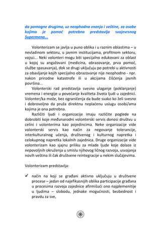 da pomogne drugima, uz neophodna znanja i veštine, za osobe
kojima je pomoć potrebna predstavlja svojevrsnog
Supermena...

    Volonterizam se javlja u puno oblika i u raznim oblastima – u
nevladinom sektoru, u javnim institucijama, profitnom sektoru,
vojsci... Neki volonteri mogu biti specijalno edukovani za oblast
u kojoj su angažovani (medicina, obrazovanje, prva pomoć,
službe spasavanja), dok se drugi uključuju po potrebi u aktivnosti
za obavljanje kojih specijalno obrazovanje nije neophodno - npr.
nakon prirodne katastrofe ili u akcijama čišćenja javnih
površina...
    Volonterski rad predstavlja svesno ulaganje (poklanjanje)
vremena i energije u povećanje kvaliteta života ljudi u zajednici.
Volonter/ka može, bez ograničenja da bude svako ko želi svesno
i dobrovoljno da pruža direktnu neplaćenu uslugu osobi/ama
kojima je ona potrebna.
    Različiti ljudi i organizacije imaju različite poglede na
dobrobiti koje međunarodni volonterski servis donosi društvu u
celini i volonterima kao pojedincima. Neke organizacije vide
volonterski servis kao način za negovanje tolerancije,
interkulturalnog učenja, društvenog i kulturnog napretka i
celokupnog napretka lokalnih zajednica. Druge organizacije vide
volonterizam kao sjajnu priliku za mlade ljude koje dolaze iz
nepovoljnih okruženja u smislu njihovog ličnog razvoja, usvajanja
novih veština ili čak društvene reintegracije u nekim slučajevima.

Volonterizam predstavlja:

    način na koji se građani aktivno uključuju u društvene
    procese – jedan od najefikasnijih oblika participacije građana
    u procesima razvoja zajednice afirmišući ono najplemenitije
    u ljudima – slobodu, jednake mogućnosti, bezbednost i
    pravdu za sve,
 