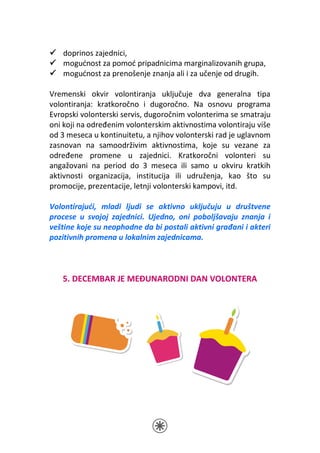doprinos zajednici,
   mogućnost za pomoć pripadnicima marginalizovanih grupa,
   mogućnost za prenošenje znanja ali i za učenje od drugih.

Vremenski okvir volontiranja uključuje dva generalna tipa
volontiranja: kratkoročno i dugoročno. Na osnovu programa
Evropski volonterski servis, dugoročnim volonterima se smatraju
oni koji na određenim volonterskim aktivnostima volontiraju više
od 3 meseca u kontinuitetu, a njihov volonterski rad je uglavnom
zasnovan na samoodrživim aktivnostima, koje su vezane za
određene promene u zajednici. Kratkoročni volonteri su
angažovani na period do 3 meseca ili samo u okviru kratkih
aktivnosti organizacija, institucija ili udruženja, kao što su
promocije, prezentacije, letnji volonterski kampovi, itd.

Volontirajući, mladi ljudi se aktivno uključuju u društvene
procese u svojoj zajednici. Ujedno, oni poboljšavaju znanja i
veštine koje su neophodne da bi postali aktivni građani i akteri
pozitivnih promena u lokalnim zajednicama.



   5. DECEMBAR JE MEĐUNARODNI DAN VOLONTERA
 