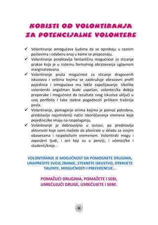 KORISTI OD VOLONTIRANJA
ZA POTENCIJALNE VOLONTERE
 Volontiranje omogućava ljudima da se oprobaju u raznim
 poslovima i odaberu onaj u kome se prepoznaju.
 Volontiranje predstavlja fantastičnu mogućnost za sticanje
 prakse koja je u sistemu formalnog obrazovanja uglavnom
 marginalizovana.
 Volontiranje pruža mogućnost za sticanje dragocenih
 iskustava i veština kojima se zaokružuje obrazovni profil
 pojedinca i omogućava mu lakše zapošljavanje. Ukoliko
 volonterski angažman bude uspešan, volonter/ka dobija
 preporuke i mogućnost da rezultate svog iskustva uključi u
 svoj portfolio i tako stekne pogodnosti prilikom traženja
 posla.
 Volontiranje, pomaganje onima kojima je pomoć potrebna,
 predstavlja najsmisleniji način iskorišćavanja vremena koje
 pojedinci/ke imaju na raspolaganju.
 Volontiranje je dobrovoljno u osnovi, pa predstavlja
 aktivnosti koje sami možete da planirate u skladu sa svojim
 obavezama i raspoloživim vremenom. Volontirati mogu i
 zaposleni ljudi, i oni koji su u penziji, i učenici/ke i
 studenti/kinje...

VOLONTIRANJE JE MOGUĆNOST DA POMOGNETE DRUGIMA,
UNAPREDITE SVOJE ZNANJE, STEKNETE ISKUSTVO, OTKRIJETE
       TALENTE, MOGUĆNOSTI I PREFERENCIJE...

      POMAŽUĆI DRUGIMA, POMAŽETE I SEBI,
      USREĆUJUĆI DRUGE, USREĆUJETE I SEBE.
 