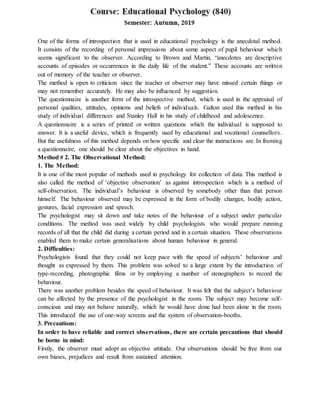 One of the forms of introspection that is used in educational psychology is the anecdotal method.
It consists of the recording of personal impressions about some aspect of pupil behaviour which
seems significant to the observer. According to Brown and Martin, “anecdotes are descriptive
accounts of episodes or occurrences in the daily life of the student.” These accounts are written
out of memory of the teacher or observer.
The method is open to criticism since the teacher or observer may have missed certain things or
may not remember accurately. He may also be influenced by suggestion.
The questionnaire is another form of the introspective method, which is used in the appraisal of
personal qualities, attitudes, opinions and beliefs of individuals. Galton used this method in his
study of individual differences and Stanley Hall in his study of childhood and adolescence.
A questionnaire is a series of printed or written questions which the individual is supposed to
answer. It is a useful device, which is frequently used by educational and vocational counsellors.
But the usefulness of this method depends on how specific and clear the instructions are. In framing
a questionnaire, one should be clear about the objectives in hand.
Method # 2. The Observational Method:
1. The Method:
It is one of the most popular of methods used in psychology for collection of data. This method is
also called the method of ‘objective observation’ as against introspection which is a method of
self-observation. The individual’s behaviour is observed by somebody other than that person
himself. The behaviour observed may be expressed in the form of bodily changes, bodily action,
gestures, facial expression and speech.
The psychologist may sit down and take notes of the behaviour of a subject under particular
conditions. The method was used widely by child psychologists who would prepare running
records of all that the child did during a certain period and in a certain situation. These observations
enabled them to make certain generalisations about human behaviour in general.
2. Difficulties:
Psychologists found that they could not keep pace with the speed of subjects’ behaviour and
thought as expressed by them. This problem was solved to a large extent by the introduction of
type-recording, photographic films or by employing a number of stenographers to record the
behaviour.
There was another problem besides the speed of behaviour. It was felt that the subject’s behaviour
can be affected by the presence of the psychologist in the room. The subject may become self-
conscious and may not behave naturally, which he would have done had been alone in the room.
This introduced the use of one-way screens and the system of observation-booths.
3. Precautions:
In order to have reliable and correct observations, there are certain precautions that should
be borne in mind:
Firstly, the observer must adopt an objective attitude. Our observations should be free from our
own biases, prejudices and result from sustained attention.
 