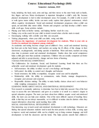 body, including the head, neck, arms and legs, and then moves to the outer body such as hands,
feet, fingers and toes. Motor development is important throughout a child’s early life, because
physical development is tied to other development areas. For example, if a child is able to crawl
or walk (gross motor skills), he/she can more easily explore their physical environment, which
affects cognitive development. Social and emotional development progresses when a child can
speak, eat and drink (fine motor skills). Parents and caregivers can help develop a child’s motor
skills at all ages. Some activities include:
 Placing your baby on his/her tummy, and helping him/her reach for a toy.
 Putting a toy on the couch for your child to stretch toward when a he/she starts to stand.
 Encouraging walking with a stroller your little one can push.
 Visiting playgrounds, where your child can climb, swing and slide.
Q.3 Discuss the importance of emotional development for students. What is your role as
teacher in emotional development among students?
As academics and testing become a larger part of children’s lives, social and emotional learning
has been put on the back burner, and teachers are seeing the ill effects of this change in their
classrooms, on playgrounds, and during specials or lunchtime. More and more, teachers are using
class time to promote social and emotional development. Studies show that social competence
helps a child gain more than academic competence. Children who are socially competent are better
adjusted and able to accept diversity, change and new forms of learning.
5 GOALS FOR SOCIAL COMPETENCE
The Collaborative for Academic, Social, and Emotional Learning found that there are five
achievable social and emotional development goals for students.
 Self-awareness: the ability to reflect on one’s own feelings and thoughts.
 Self-control: the ability to control one’s thoughts and behavior.
 Social awareness: the ability to empathize, recognize social cues and be adaptable.
 Relationship skills: the ability to communicate, make friends, manage disagreements,
recognize peer pressure and cooperate.
 Responsible decision making: The ability to make healthy choices about one’s own behavior
while weighing consequences for others.
LEARNING MORE ABOUT SOCIAL AND EMOTIONAL DEVELOPMENT
New research is constantly underway to determine how best to help kids succeed. One of the best
ways to access this new information and grow as a teacher is to enroll in a master’s degree in
special education program. The more you learn about how children acquire social and emotional
skills, the more you can help your students. One of the more difficult aspects of teaching these
skills is that they are not always measurable, so it is difficult to isolate data for districts when they
request information about time spent teaching these skills.
SOCIAL AND EMOTIONAL DEVELOPMENT APPS
One interesting way to teach social and emotional development is with technology. Educators are
finding that special education students tend to need the most practice in these skills, so using apps
to improve social and emotional skills can be a helpful way to bring common language and skill
development to both the classroom and the home. This helps parents smooth their children’s
 