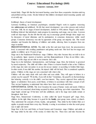 treated fairly. Piaget felt that the best moral learning came from these cooperative decision-making
and problem-solving events. He also believed that children developed moral reasoning quickly and
at an early age.
Kohlberg's theory of moral development
Lawrence Kohlberg, an American psychologist, extended Piaget's work in cognitive reasoning
into adolescence and adulthood. He felt that moral development was a slow process and evolved
over time. Still, his six stages of moral development, drafted in 1958, mirrors Piaget's early model.
Kohlberg believed that individuals made progress by mastering each stage, one at a time. A person
could not skip stages. He also felt that the only way to encourage growth through these stages was
by discussion of moral dilemmas and by participation in consensus democracy within small
groups. Consensus democracy was rule by agreement of the group, not majority rule. This would
stimulate and broaden the thinking of children and adults, allowing them to progress from one
stage to another.
PRECONVENTIONAL LEVEL The child at the first and most basic level, the preconvention
level, is concerned with avoiding punishment and getting needs met. This level has two stages and
applies to children up to 10 years of age.
Stage one is the Punishment-Obedience stage. Children obey rules because they are told to do so
by an authority figure (parent or teacher), and they fear punishment if they do not follow rules.
Children at this stage are not able to see someone else's side.
Stage two is the Individual, Instrumentation, and Exchange stage. Here, the behavior is governed
by moral reciprocity. The child will follow rules if there is a known benefit to him or her. Children
at this stage also mete out justice in an eye-for-an-eye manner or according to Golden Rule logic.
In other words, if one child hits another, the injured child will hit back. This is considered equitable
justice. Children in this stage are very concerned with what is fair.
Children will also make deals with each other and even adults. They will agree to behave in a
certain way for a payoff. "I'll do this, if you will do that." Sometimes, the payoff is in the knowledge
that behaving correctly is in the child's own best interest. They receive approval from authority
figures or admiration from peers, avoid blame, or behave in accordance with their concept of self.
They are just beginning to understand that others have their own needs and drives.
CONVENTIONAL LEVEL This level broadens the scope of human wants and needs. Children
in this level are concerned about being accepted by others and living up to their expectations. This
stage begins around age 10 but lasts well into adulthood, and is the stage most adults remain at
throughout their lives.
Stage three, Interpersonal Conformity, is often called the "good boy/good girl" stage. Here,
children do the right thing because it is good for the family, peer group, team, school, or church.
They understand the concepts of trust, loyalty, and gratitude. They abide by the Golden Rule as it
applies to people around them every day. Morality is acting in accordance to what the social group
says is right and moral.
Stage four is the Law and Order, or Social System and Conscience stage. Children and adults at
this stage abide by the rules of the society in which they live. These laws and rules become the
 