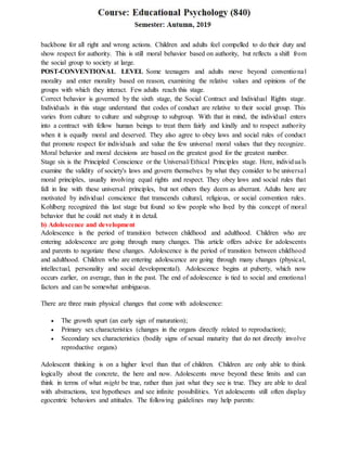 backbone for all right and wrong actions. Children and adults feel compelled to do their duty and
show respect for authority. This is still moral behavior based on authority, but reflects a shift from
the social group to society at large.
POST-CONVENTIONAL LEVEL Some teenagers and adults move beyond conventional
morality and enter morality based on reason, examining the relative values and opinions of the
groups with which they interact. Few adults reach this stage.
Correct behavior is governed by the sixth stage, the Social Contract and Individual Rights stage.
Individuals in this stage understand that codes of conduct are relative to their social group. This
varies from culture to culture and subgroup to subgroup. With that in mind, the individual enters
into a contract with fellow human beings to treat them fairly and kindly and to respect authority
when it is equally moral and deserved. They also agree to obey laws and social rules of conduct
that promote respect for individuals and value the few universal moral values that they recognize.
Moral behavior and moral decisions are based on the greatest good for the greatest number.
Stage six is the Principled Conscience or the Universal/Ethical Principles stage. Here, individuals
examine the validity of society's laws and govern themselves by what they consider to be universal
moral principles, usually involving equal rights and respect. They obey laws and social rules that
fall in line with these universal principles, but not others they deem as aberrant. Adults here are
motivated by individual conscience that transcends cultural, religious, or social convention rules.
Kohlberg recognized this last stage but found so few people who lived by this concept of moral
behavior that he could not study it in detail.
b) Adolescence and development
Adolescence is the period of transition between childhood and adulthood. Children who are
entering adolescence are going through many changes. This article offers advice for adolescents
and parents to negotiate these changes. Adolescence is the period of transition between childhood
and adulthood. Children who are entering adolescence are going through many changes (physical,
intellectual, personality and social developmental). Adolescence begins at puberty, which now
occurs earlier, on average, than in the past. The end of adolescence is tied to social and emotional
factors and can be somewhat ambiguous.
There are three main physical changes that come with adolescence:
 The growth spurt (an early sign of maturation);
 Primary sex characteristics (changes in the organs directly related to reproduction);
 Secondary sex characteristics (bodily signs of sexual maturity that do not directly involve
reproductive organs)
Adolescent thinking is on a higher level than that of children. Children are only able to think
logically about the concrete, the here and now. Adolescents move beyond these limits and can
think in terms of what might be true, rather than just what they see is true. They are able to deal
with abstractions, test hypotheses and see infinite possibilities. Yet adolescents still often display
egocentric behaviors and attitudes. The following guidelines may help parents:
 