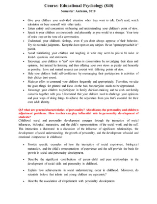  Give your children your undivided attention when they want to talk. Don't read, watch
television or busy yourself with other tasks.
 Listen calmly and concentrate on hearing and understanding your children's point of view.
 Speak to your children as courteously and pleasantly as you would to a stranger. Your tone
of voice can set the tone of a conversation.
 Understand your children's feelings, even if you don't always approve of their behavior.
Try not to make judgments. Keep the door open on any subject. Be an "open/approachable"
parent.
 Avoid humiliating your children and laughing at what may seem to you to be naive or
foolish questions and statements.
 Encourage your children to "test" new ideas in conversation by not judging their ideas and
opinions, but instead by listening and then offering your own views as plainly and honestly
as possible. Love and mutual respect can coexist with differing points of view.
 Help your children build self-confidence by encouraging their participation in activities of
their choice (not yours).
 Make an effort to commend your children frequently and appropriately. Too often, we take
the good things for granted and focus on the bad, but everyone needs to be appreciated.
 Encourage your children to participate in family decision-making and to work out family
concerns together with you. Understand that your children need to challenge your opinions
and your ways of doing things to achieve the separation from you that's essential for their
own adult identity.
Q.5 what are general characteristics of personality? Also discuss the personality and children
adjustment problems. How teacher can play influential role in personality development of
students?
Childhood social and personality development emerges through the interaction of social
influences, biological maturation, and the child’s representations of the social world and the self.
This interaction is illustrated in a discussion of the influence of significant relationships, the
development of social understanding, the growth of personality, and the development of social and
emotional competence in childhood.
 Provide specific examples of how the interaction of social experience, biological
maturation, and the child’s representations of experience and the self-provide the basis for
growth in social and personality development.
 Describe the significant contributions of parent–child and peer relationships to the
development of social skills and personality in childhood.
 Explain how achievements in social understanding occur in childhood. Moreover, do
scientists believe that infants and young children are egocentric?
 Describe the association of temperament with personality development.
 