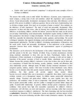  Explain what “social and emotional competence“ is and provide some examples of how it
develops in childhood.
The answers that readily come to mind include the influences of parents, peers, temperament, a
moral compass, a strong sense of self, and sometimes critical life experiences such as parental
divorce. Social and personality development encompasses these and many other influences on the
growth of the person. In addition, it addresses questions that are at the heart of understanding how
we develop as unique people. How much are we products of nature or nurture? How enduring are
the influences of early experiences? The study of social and personality development offers
perspective on these and other issues, often by showing how complex and multifaceted are the
influences on developing children, and thus the intricate processes that have made you the person
you are today. Understanding social and personality development requires looking at children from
three perspectives that interact to shape development. The first is the social context in which each
child lives, especially the relationships that provide security, guidance, and knowledge. The second
is biological maturation that supports developing social and emotional competencies and underlies
temperamental individuality. The third is children’s developing representations of themselves and
the social world. Social and personality development is best understood as the continuous
interaction between these social, biological, and representational aspects of psychological
development.
This interaction can be observed in the development of the earliest relationships between infants
and their parents in the first year. Virtually all infants living in normal circumstances develop
strong emotional attachments to those who care for them. Psychologists believe that the
development of these attachments is as biologically natural as learning to walk and not simply a
byproduct of the parents’ provision of food or warmth. Rather, attachments have evolved in
humans because they promote children’s motivation to stay close to those who care for them and,
as a consequence, to benefit from the learning, security, guidance, warmth, and affirmation that
close relationships provide. Although nearly all infants develop emotional attachments to their
caregivers--parents, relatives, nannies-- their sense of security in those attachments varies. Infants
become securely attached when their parents respond sensitively to them, reinforcing the infants’
confidence that their parents will provide support when needed. Infants
become insecurely attached when care is inconsistent or neglectful; these infants tend to respond
avoidant, resistant, or in a disorganized manner. As children mature, parent-child relationships
naturally change. Preschool and grade-school children are more capable, have their own
preferences, and sometimes refuse or seek to compromise with parental expectations. This can
lead to greater parent-child conflict, and how conflict is managed by parents further shapes the
quality of parent-child relationships. In general, children develop greater competence and self-
confidence when parents have high (but reasonable) expectations for children’s behavior,
communicate well with them, are warm and responsive, and use reasoning (rather than coercion)
as preferred responses to children’s misbehavior. This kind of parenting style has been described
as authoritative (Baumrind, 2013). Authoritative parents are supportive and show interest in their
kids’ activities but are not overbearing and allow them to make constructive mistakes. By contrast,
 