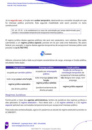 8
Já no segundo caso, a função tem caráter temporário, destinando-se a remediar situação em que
há interesse público premente. Esta segunda modalidade está assim prevista no texto
constitucional:
CF, art. 37, IX - a lei estabelecerá os casos de contratação por tempo determinado para
atender a necessidade temporária de excepcional interesse público;
O regime jurídico destes agentes públicos não será nem estatutário, nem celetista. Eles estão
submetidos a um regime jurídico especial, previsto em lei por cada ente federativo. No plano
federal, por exemplo, o regime destes agentes temporários de excepcional interesse público está
previsto na Lei 8.745/1993.
Adiante colocamos lado a lado as principais características de cargo, emprego e função pública,
estudadas nesta seção:
Cargo público Emprego público Função pública
ocupado por servidor público
ocupado por empregado
público
função de confiança ou
contratação temporária de
excepcional interesse público
todo cargo possui uma função
todo emprego possui uma
função
não designa nem cargo, nem
emprego
regime jurídico estatutário
(de direito público)
regime jurídico celetista
(predominantemente de
direito privado)
regime jurídico especial
Regimes Jurídicos
Continuando a tratar dos agentes administrativos, lembro da existência dos regimes jurídicos a
eles aplicáveis: (i) regime estatutário – foco desta aula –, o (ii) regime celetista e o (iii) regime
especial aplicável aos contratados temporariamente por excepcional interesse público.
Feita toda esta contextualização, agora sim passemos ao estudo do regime estatutário previsto na
LC 840/2011.
Antonio Daud, Equipe Direito Constitucional Estratégia Concursos, Equipe Legislação Específica Estratégia Concursos, Leandr
Aula 08 - Prof. Antonio Daud
DETRAN-DF - Legislação Geral - 2022 - (Pós-Edital)
www.estrategiaconcursos.com.br
102078
00214365174 - Franclayton Carvalho Silva
 