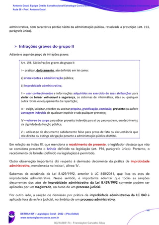 98
administrativa, nem caracteriza perdão tácito da administração pública, ressalvada a prescrição (art. 193,
parágrafo único).
➢ Infrações graves do grupo II
Adiante o segundo grupo de infrações graves:
Art. 194. São infrações graves do grupo II:
I – praticar, dolosamente, ato definido em lei como:
a) crime contra a administração pública;
b) improbidade administrativa;
II – usar conhecimentos e informações adquiridos no exercício de suas atribuições para
violar ou tornar vulnerável a segurança, os sistemas de informática, sites ou qualquer
outra rotina ou equipamento da repartição;
III – exigir, solicitar, receber ou aceitar propina, gratificação, comissão, presente ou auferir
vantagem indevida de qualquer espécie e sob qualquer pretexto;
IV – valer-se do cargo para obter proveito indevido para si ou para outrem, em detrimento
da dignidade da função pública;
V – utilizar-se de documento sabidamente falso para prova de fato ou circunstância que
crie direito ou extinga obrigação perante a administração pública distrital.
Em relação ao inciso III, que menciona o recebimento de presente, o legislador destaca que não
se considera presente o brinde definido na legislação (art. 194, parágrafo único). Portanto, o
recebimento de brinde (definido na legislação) é permitido.
Outra observação importante diz respeito à demissão decorrente da prática de improbidade
administrativa, mencionada no inciso I, alínea ‘b’.
Sabemos da existência da Lei 8.429/1992, anterior à LC 840/2011, que lista os atos de
improbidade administrativa. Nesse sentido, é importante adiantar que todas as sanções
decorrentes dos atos de improbidade administrativa da Lei 8.429/1992 somente podem ser
aplicadas por um magistrado, no curso de um processo judicial.
Por outro lado, a sanção de demissão por prática de improbidade administrativa da LC 840 é
aplicada fora da esfera judicial, no âmbito de um processo administrativo.
Antonio Daud, Equipe Direito Constitucional Estratégia Concursos, Equipe Legislação Específica Estratégia Concursos, Leandr
Aula 08 - Prof. Antonio Daud
DETRAN-DF - Legislação Geral - 2022 - (Pós-Edital)
www.estrategiaconcursos.com.br
102078
00214365174 - Franclayton Carvalho Silva
 