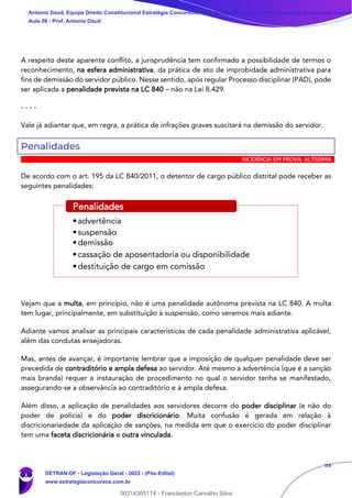 99
A respeito deste aparente conflito, a jurisprudência tem confirmado a possibilidade de termos o
reconhecimento, na esfera administrativa, da prática de ato de improbidade administrativa para
fins de demissão do servidor público. Nesse sentido, após regular Processo disciplinar (PAD), pode
ser aplicada a penalidade prevista na LC 840 – não na Lei 8.429.
- - - -
Vale já adiantar que, em regra, a prática de infrações graves suscitará na demissão do servidor.
Penalidades
INCIDÊNCIA EM PROVA: ALTÍSSIMA
De acordo com o art. 195 da LC 840/2011, o detentor de cargo público distrital pode receber as
seguintes penalidades:
Vejam que a multa, em princípio, não é uma penalidade autônoma prevista na LC 840. A multa
tem lugar, principalmente, em substituição à suspensão, como veremos mais adiante.
Adiante vamos analisar as principais características de cada penalidade administrativa aplicável,
além das condutas ensejadoras.
Mas, antes de avançar, é importante lembrar que a imposição de qualquer penalidade deve ser
precedida de contraditório e ampla defesa ao servidor. Até mesmo a advertência (que é a sanção
mais branda) requer a instauração de procedimento no qual o servidor tenha se manifestado,
assegurando-se a observância ao contraditório e à ampla defesa.
Além disso, a aplicação de penalidades aos servidores decorre do poder disciplinar (e não do
poder de polícia) e do poder discricionário. Muita confusão é gerada em relação à
discricionariedade da aplicação de sanções, na medida em que o exercício do poder disciplinar
tem uma faceta discricionária e outra vinculada.
•advertência
•suspensão
•demissão
•cassação de aposentadoria ou disponibilidade
•destituição de cargo em comissão
Penalidades
Antonio Daud, Equipe Direito Constitucional Estratégia Concursos, Equipe Legislação Específica Estratégia Concursos, Leandr
Aula 08 - Prof. Antonio Daud
DETRAN-DF - Legislação Geral - 2022 - (Pós-Edital)
www.estrategiaconcursos.com.br
102078
00214365174 - Franclayton Carvalho Silva
 
