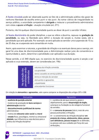 100
A faceta vinculada pode ser observada quanto ao fato de a administração pública não gozar de
nenhuma liberdade de escolha entre punir e não punir. Ao tomar ciência de irregularidade no
serviço público, a autoridade competente é obrigada a instaurar o procedimento administrativo
com vistas a apurar a infração - atuação vinculada (art. 211).
Portanto, não há qualquer discricionariedade quanto ao dever de punir o servidor infrator.
Já faceta discricionária do poder disciplinar, a que se refere a doutrina, repousa na gradação da
penalidade, ou seja, na liberdade para definir a duração da sanção e, muitas vezes, até a
penalidade que será aplicada. Por exemplo: se será aplicada ao servidor uma suspensão de 15 ou
de 25 dias; se a suspensão será convertida em multa.
Assim, após examinar a natureza, a gravidade da infração e os eventuais danos para o serviço, em
geral há uma dose de discricionariedade para a Administração realizar juízo de conveniência e
oportunidade e, assim, determinar a penalidade a ser aplicada e sua duração.
Nesse sentido, a LC 840 dispõe que, no exercício da discricionariedade quanto à sanção a ser
aplicada e a sua extensão, devem ser consideradas (art. 196):
Em relação às atenuantes e agravantes, vale a pena comparar as disposições dos artigos 197 e 198:
Atenuantes Agravantes
- ausência de punição anterior
- histórico de prestação de bons serviços à
administração distrital
- desconhecimento justificável de norma
administrativa
- motivo de relevante valor social ou moral
- estado físico, psicológico, mental ou emocional
abalado, que influencie ou seja decisivo para a
prática da infração disciplinar
I – a prática de ato que concorra, grave e
objetivamente, para o desprestígio do órgão,
autarquia ou fundação ou da categoria funcional
do servidor;
II – o concurso de pessoas (isto é, mais de uma
pessoa praticando a infração);
III – o cometimento da infração disciplinar em
prejuízo de criança, adolescente, idoso, pessoa
com deficiência, pessoa incapaz de se defender,
ou pessoa sob seus cuidados por força de suas
atribuições;
Na
aplicação
das
penalidades
serão
consideradas
natureza da infração cometida
sua gravidade
danos causados ao serviço público
ânimo e intenção do servidor
atenuantes e agravantes
culpabilidade
antecedentes funcionais
Antonio Daud, Equipe Direito Constitucional Estratégia Concursos, Equipe Legislação Específica Estratégia Concursos, Leandr
Aula 08 - Prof. Antonio Daud
DETRAN-DF - Legislação Geral - 2022 - (Pós-Edital)
www.estrategiaconcursos.com.br
102078
00214365174 - Franclayton Carvalho Silva
 