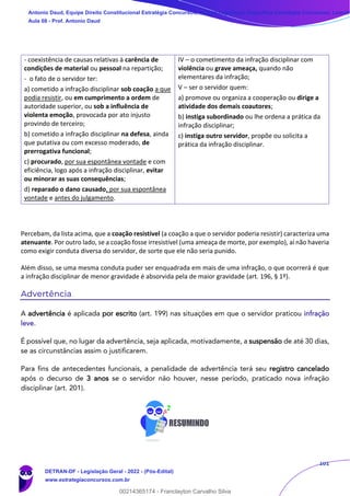 101
- coexistência de causas relativas à carência de
condições de material ou pessoal na repartição;
- o fato de o servidor ter:
a) cometido a infração disciplinar sob coação a que
podia resistir, ou em cumprimento a ordem de
autoridade superior, ou sob a influência de
violenta emoção, provocada por ato injusto
provindo de terceiro;
b) cometido a infração disciplinar na defesa, ainda
que putativa ou com excesso moderado, de
prerrogativa funcional;
c) procurado, por sua espontânea vontade e com
eficiência, logo após a infração disciplinar, evitar
ou minorar as suas consequências;
d) reparado o dano causado, por sua espontânea
vontade e antes do julgamento.
IV – o cometimento da infração disciplinar com
violência ou grave ameaça, quando não
elementares da infração;
V – ser o servidor quem:
a) promove ou organiza a cooperação ou dirige a
atividade dos demais coautores;
b) instiga subordinado ou lhe ordena a prática da
infração disciplinar;
c) instiga outro servidor, propõe ou solicita a
prática da infração disciplinar.
Percebam, da lista acima, que a coação resistível (a coação a que o servidor poderia resistir) caracteriza uma
atenuante. Por outro lado, se a coação fosse irresistível (uma ameaça de morte, por exemplo), aí não haveria
como exigir conduta diversa do servidor, de sorte que ele não seria punido.
Além disso, se uma mesma conduta puder ser enquadrada em mais de uma infração, o que ocorrerá é que
a infração disciplinar de menor gravidade é absorvida pela de maior gravidade (art. 196, § 1º).
Advertência
A advertência é aplicada por escrito (art. 199) nas situações em que o servidor praticou infração
leve.
É possível que, no lugar da advertência, seja aplicada, motivadamente, a suspensão de até 30 dias,
se as circunstâncias assim o justificarem.
Para fins de antecedentes funcionais, a penalidade de advertência terá seu registro cancelado
após o decurso de 3 anos se o servidor não houver, nesse período, praticado nova infração
disciplinar (art. 201).
Antonio Daud, Equipe Direito Constitucional Estratégia Concursos, Equipe Legislação Específica Estratégia Concursos, Leandr
Aula 08 - Prof. Antonio Daud
DETRAN-DF - Legislação Geral - 2022 - (Pós-Edital)
www.estrategiaconcursos.com.br
102078
00214365174 - Franclayton Carvalho Silva
 