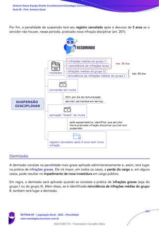 103
Por fim, a penalidade de suspensão terá seu registro cancelado após o decurso de 5 anos se o
servidor não houver, nesse período, praticado nova infração disciplinar (art. 201).
Demissão
A demissão consiste na penalidade mais grave aplicada administrativamente e, assim, terá lugar
na prática de infrações graves. Ela irá impor, em todos os casos, a perda do cargo e, em alguns
casos, pode resultar no impedimento de nova investidura em cargo público.
Em regra, a demissão será aplicada quando se constata a prática de infrações graves (seja do
grupo I ou do grupo II). Além disso, se é identificada reincidência de infrações médias do grupo
II, também terá lugar a demissão.
Antonio Daud, Equipe Direito Constitucional Estratégia Concursos, Equipe Legislação Específica Estratégia Concursos, Leandr
Aula 08 - Prof. Antonio Daud
DETRAN-DF - Legislação Geral - 2022 - (Pós-Edital)
www.estrategiaconcursos.com.br
102078
00214365174 - Franclayton Carvalho Silva
 