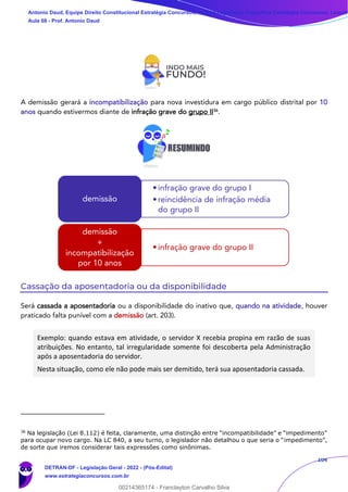 104
A demissão gerará a incompatibilização para nova investidura em cargo público distrital por 10
anos quando estivermos diante de infração grave do grupo II36
.
Cassação da aposentadoria ou da disponibilidade
Será cassada a aposentadoria ou a disponibilidade do inativo que, quando na atividade, houver
praticado falta punível com a demissão (art. 203).
Exemplo: quando estava em atividade, o servidor X recebia propina em razão de suas
atribuições. No entanto, tal irregularidade somente foi descoberta pela Administração
após a aposentadoria do servidor.
Nesta situação, como ele não pode mais ser demitido, terá sua aposentadoria cassada.
36
Na legislação (Lei 8.112) é feita, claramente, uma distinção entre “incompatibilidade” e “impedimento”
para ocupar novo cargo. Na LC 840, a seu turno, o legislador não detalhou o que seria o “impedimento”,
de sorte que iremos considerar tais expressões como sinônimas.
•infração grave do grupo I
•reincidência de infração média
do grupo II
demissão
•infração grave do grupo II
demissão
+
incompatibilização
por 10 anos
Antonio Daud, Equipe Direito Constitucional Estratégia Concursos, Equipe Legislação Específica Estratégia Concursos, Leandr
Aula 08 - Prof. Antonio Daud
DETRAN-DF - Legislação Geral - 2022 - (Pós-Edital)
www.estrategiaconcursos.com.br
102078
00214365174 - Franclayton Carvalho Silva
 