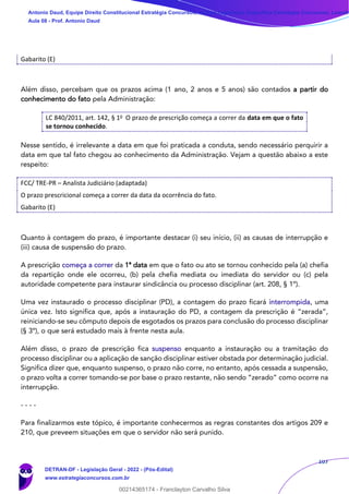 107
Gabarito (E)
Além disso, percebam que os prazos acima (1 ano, 2 anos e 5 anos) são contados a partir do
conhecimento do fato pela Administração:
LC 840/2011, art. 142, § 1o O prazo de prescrição começa a correr da data em que o fato
se tornou conhecido.
Nesse sentido, é irrelevante a data em que foi praticada a conduta, sendo necessário perquirir a
data em que tal fato chegou ao conhecimento da Administração. Vejam a questão abaixo a este
respeito:
FCC/ TRE-PR – Analista Judiciário (adaptada)
O prazo prescricional começa a correr da data da ocorrência do fato.
Gabarito (E)
Quanto à contagem do prazo, é importante destacar (i) seu início, (ii) as causas de interrupção e
(iii) causa de suspensão do prazo.
A prescrição começa a correr da 1ª data em que o fato ou ato se tornou conhecido pela (a) chefia
da repartição onde ele ocorreu, (b) pela chefia mediata ou imediata do servidor ou (c) pela
autoridade competente para instaurar sindicância ou processo disciplinar (art. 208, § 1º).
Uma vez instaurado o processo disciplinar (PD), a contagem do prazo ficará interrompida, uma
única vez. Isto significa que, após a instauração do PD, a contagem da prescrição é “zerada”,
reiniciando-se seu cômputo depois de esgotados os prazos para conclusão do processo disciplinar
(§ 3º), o que será estudado mais à frente nesta aula.
Além disso, o prazo de prescrição fica suspenso enquanto a instauração ou a tramitação do
processo disciplinar ou a aplicação de sanção disciplinar estiver obstada por determinação judicial.
Significa dizer que, enquanto suspenso, o prazo não corre, no entanto, após cessada a suspensão,
o prazo volta a correr tomando-se por base o prazo restante, não sendo “zerado” como ocorre na
interrupção.
- - - -
Para finalizarmos este tópico, é importante conhecermos as regras constantes dos artigos 209 e
210, que preveem situações em que o servidor não será punido.
Antonio Daud, Equipe Direito Constitucional Estratégia Concursos, Equipe Legislação Específica Estratégia Concursos, Leandr
Aula 08 - Prof. Antonio Daud
DETRAN-DF - Legislação Geral - 2022 - (Pós-Edital)
www.estrategiaconcursos.com.br
102078
00214365174 - Franclayton Carvalho Silva
 