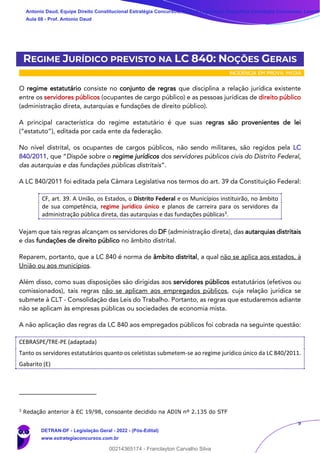 9
REGIME JURÍDICO PREVISTO NA LC 840: NOÇÕES GERAIS
INCIDÊNCIA EM PROVA: MÉDIA
O regime estatutário consiste no conjunto de regras que disciplina a relação jurídica existente
entre os servidores públicos (ocupantes de cargo público) e as pessoas jurídicas de direito público
(administração direta, autarquias e fundações de direito público).
A principal característica do regime estatutário é que suas regras são provenientes de lei
(“estatuto”), editada por cada ente da federação.
No nível distrital, os ocupantes de cargos públicos, não sendo militares, são regidos pela LC
840/2011, que “Dispõe sobre o regime jurídicos dos servidores públicos civis do Distrito Federal,
das autarquias e das fundações públicas distritais”.
A LC 840/2011 foi editada pela Câmara Legislativa nos termos do art. 39 da Constituição Federal:
CF, art. 39. A União, os Estados, o Distrito Federal e os Municípios instituirão, no âmbito
de sua competência, regime jurídico único e planos de carreira para os servidores da
administração pública direta, das autarquias e das fundações públicas3.
Vejam que tais regras alcançam os servidores do DF (administração direta), das autarquias distritais
e das fundações de direito público no âmbito distrital.
Reparem, portanto, que a LC 840 é norma de âmbito distrital, a qual não se aplica aos estados, à
União ou aos municípios.
Além disso, como suas disposições são dirigidas aos servidores públicos estatutários (efetivos ou
comissionados), tais regras não se aplicam aos empregados públicos, cuja relação jurídica se
submete à CLT - Consolidação das Leis do Trabalho. Portanto, as regras que estudaremos adiante
não se aplicam às empresas públicas ou sociedades de economia mista.
A não aplicação das regras da LC 840 aos empregados públicos foi cobrada na seguinte questão:
CEBRASPE/TRE-PE (adaptada)
Tanto os servidores estatutários quanto os celetistas submetem-se ao regime jurídico único da LC 840/2011.
Gabarito (E)
3
Redação anterior à EC 19/98, consoante decidido na ADIN nº 2.135 do STF
Antonio Daud, Equipe Direito Constitucional Estratégia Concursos, Equipe Legislação Específica Estratégia Concursos, Leandr
Aula 08 - Prof. Antonio Daud
DETRAN-DF - Legislação Geral - 2022 - (Pós-Edital)
www.estrategiaconcursos.com.br
102078
00214365174 - Franclayton Carvalho Silva
 