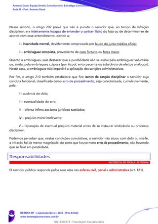 108
Nesse sentido, o artigo 209 prevê que não é punido o servidor que, ao tempo da infração
disciplinar, era inteiramente incapaz de entender o caráter ilícito do fato ou de determinar-se de
acordo com esse entendimento, devido a:
I – insanidade mental, devidamente comprovada por laudo de junta médica oficial;
II – embriaguez completa, proveniente de caso fortuito ou força maior.
Quanto à embriagues, vale destacar que a punibilidade não se exclui pela embriaguez voluntária
ou, ainda, pela embriaguez culposa (por álcool, entorpecente ou substância de efeitos análogos).
Neste caso, a embriaguez não impedirá a aplicação das sanções administrativas.
Por fim, o artigo 210 também estabelece que fica isento de sanção disciplinar o servidor cuja
conduta funcional, classificada como erro de procedimento, seja caracterizada, cumulativamente,
pela:
I – ausência de dolo;
II – eventualidade do erro;
III – ofensa ínfima aos bens jurídicos tutelados;
IV – prejuízo moral irrelevante;
V – reparação de eventual prejuízo material antes de se instaurar sindicância ou processo
disciplinar.
Podemos perceber que, nestas condições cumulativas, o servidor não atuou com dolo ou má-fé,
a infração foi de menor magnitude, de sorte que houve mero erro de procedimento, não havendo
que se falar em penalidade.
Responsabilidades
INCIDÊNCIA EM PROVA: ALTÍSSIMA
O servidor público responde pelos seus atos nas esferas civil, penal e administrativa (art. 181).
Antonio Daud, Equipe Direito Constitucional Estratégia Concursos, Equipe Legislação Específica Estratégia Concursos, Leandr
Aula 08 - Prof. Antonio Daud
DETRAN-DF - Legislação Geral - 2022 - (Pós-Edital)
www.estrategiaconcursos.com.br
102078
00214365174 - Franclayton Carvalho Silva
 
