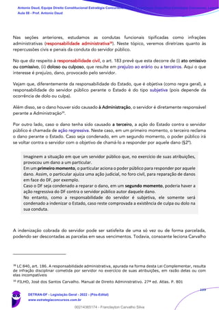 109
Nas seções anteriores, estudamos as condutas funcionais tipificadas como infrações
administrativas (responsabilidade administrativa38
). Neste tópico, veremos diretrizes quanto às
repercussões civis e penais da conduta do servidor público.
No que diz respeito à responsabilidade civil, o art. 183 prevê que esta decorre de (i) ato omissivo
ou comissivo, (ii) doloso ou culposo, que resulte em prejuízo ao erário ou a terceiros. Aqui o que
interesse é prejuízo, dano, provocado pelo servidor.
Vejam que, diferentemente da responsabilidade do Estado, que é objetiva (como regra geral), a
responsabilidade do servidor público perante o Estado é do tipo subjetiva (pois depende da
ocorrência de dolo ou culpa).
Além disso, se o dano houver sido causado à Administração, o servidor é diretamente responsável
perante a Administração39
.
Por outro lado, caso o dano tenha sido causado a terceiro, a ação do Estado contra o servidor
público é chamada de ação regressiva. Neste caso, em um primeiro momento, o terceiro reclama
o dano perante o Estado. Caso seja condenado, em um segundo momento, o poder público irá
se voltar contra o servidor com o objetivo de chamá-lo a responder por aquele dano (§2º).
Imaginem a situação em que um servidor público que, no exercício de suas atribuições,
provocou um dano a um particular.
Em um primeiro momento, o particular aciona o poder público para responder por aquele
dano. Assim, o particular ajuíza uma ação judicial, no foro civil, para reparação de danos
em face do DF, por exemplo.
Caso o DF seja condenado a reparar o dano, em um segundo momento, poderia haver a
ação regressiva do DF contra o servidor público autor daquele dano.
No entanto, como a responsabilidade do servidor é subjetiva, ele somente será
condenado a indenizar o Estado, caso reste comprovada a existência de culpa ou dolo na
sua conduta.
A indenização cobrada do servidor pode ser satisfeita de uma só vez ou de forma parcelada,
podendo ser descontadas as parcelas em seus vencimentos. Todavia, consoante leciona Carvalho
38
LC 840, art. 186. A responsabilidade administrativa, apurada na forma desta Lei Complementar, resulta
de infração disciplinar cometida por servidor no exercício de suas atribuições, em razão delas ou com
elas incompatíveis
39
FILHO, José dos Santos Carvalho. Manual de Direito Administrativo. 27ª ed. Atlas. P. 801
Antonio Daud, Equipe Direito Constitucional Estratégia Concursos, Equipe Legislação Específica Estratégia Concursos, Leandr
Aula 08 - Prof. Antonio Daud
DETRAN-DF - Legislação Geral - 2022 - (Pós-Edital)
www.estrategiaconcursos.com.br
102078
00214365174 - Franclayton Carvalho Silva
 