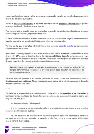 111
(responsabilidade na esfera civil) e até mesmo uma sanção penal – a exemplo da pena privativa
liberdade, de forma cumulativa.
Assim, a infração administrativa é apurada por meio de um processo administrativo e poderá
acarretar a aplicação de determinada sanção.
Pelo mesmo fato, o servidor pode ser chamado a responder para indenizar o Estado por um dano
provocado pelo servidor (responsabilidade civil).
E, dada a independência das esferas, o servidor pode ser processado e julgado na seara criminal,
quando a conduta for também tipificada como crime ou contravenção.
Por isto se diz que as sanções administrativas, civis e penais poderão cumular-se, sem que isto
caracterize um bis in idem.
Além disso, como regra geral, as apurações em cada uma destas esferas são independentes entre
si (art. 181, §1º), o que a doutrina chama de incomunicabilidade das esferas. Isto é, como regra
geral, cada um dos processos em que se apura a conduta do servidor pode ter desfechos diversos,
já que a regra é a não comunicação de uma decisão com outra.
Exemplo: como regra geral, a apuração administrativa pode resultar na aplicação de
sanção administrativa, enquanto o processo penal pode resultar na absolvição do
servidor naquela esfera.
Reparem que tais processos apuratórios poderão, inclusive, correr simultaneamente, dada a
simultaneidade das instâncias. Não é necessário que a esfera administrativa aguarde o desfecho
da esfera penal ou vice-versa.
- - - -
Em relação à responsabilidade administrativa, reforçando a independência de instâncias, o
legislador tomou o cuidado de deixar claro que a aplicação da sanção administrativa ocorre sem
prejuízo (art. 186, §2º):
I – de eventual ação civil ou penal;
II – do ressarcimento ao erário dos valores correspondentes aos danos e aos prejuízos
causados à administração pública;
III – da devolução ao erário do bem ou do valor público desviado, nas mesmas condições
em que se encontravam quando da ocorrência do fato, com a consequente indenização
proporcional à depreciação.
Antonio Daud, Equipe Direito Constitucional Estratégia Concursos, Equipe Legislação Específica Estratégia Concursos, Leandr
Aula 08 - Prof. Antonio Daud
DETRAN-DF - Legislação Geral - 2022 - (Pós-Edital)
www.estrategiaconcursos.com.br
102078
00214365174 - Franclayton Carvalho Silva
 
