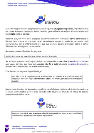 112
Mas esta independência é a regra geral. Existem algumas situações excepcionais, importantíssimas
em prova, em que a decisão da esfera penal irá gerar reflexos nas esferas administrativa e civil
(vinculação entre as esferas).
Reparem que, em todas estas exceções, estaremos diante dos reflexos da esfera penal sobre as
demais. Isto porque o processo penal naturalmente requer a produção de provas mais
aprofundadas, daí o entendimento de que sua decisão deverá prevalecer sobre a esfera
administrativa em algumas circunstâncias.
A exceção mais emblemática é a seguinte:
absolvição criminal por inexistência de fato ou negativa de autoria
Se, após um processo penal, o juiz criminal conclui que não houve crime (inexistência do fato) ou
que aquele servidor que havia sido acusado não foi o autor do crime (negativa de autoria), o
servidor será “inocentado” na esfera administrativa.
Este é o teor do seguinte dispositivo legal:
Art. 181, § 2º A responsabilidade administrativa do servidor é afastada no caso de
absolvição penal que negue a existência do fato ou sua autoria, com decisão transitada em
julgado.
Nestas duas situações de absolvição, a instância penal obriga a instância administrativa. Assim, se
a sanção administrativa já tiver sido aplicada, esta deverá ser anulada em razão da decisão
proveniente da esfera penal.
Reparem que não é toda e qualquer absolvição criminal que afasta a responsabilidade
administrativa do servidor, mas apenas aquelas que:
Antonio Daud, Equipe Direito Constitucional Estratégia Concursos, Equipe Legislação Específica Estratégia Concursos, Leandr
Aula 08 - Prof. Antonio Daud
DETRAN-DF - Legislação Geral - 2022 - (Pós-Edital)
www.estrategiaconcursos.com.br
102078
00214365174 - Franclayton Carvalho Silva
 