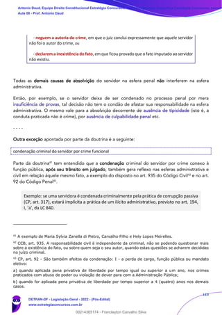 113
- neguem a autoria do crime, em que o juiz conclui expressamente que aquele servidor
não foi o autor do crime, ou
- declarem a inexistência do fato, em que ficou provado que o fato imputado ao servidor
não existiu.
Todas as demais causas de absolvição do servidor na esfera penal não interferem na esfera
administrativa.
Então, por exemplo, se o servidor deixa de ser condenado no processo penal por mera
insuficiência de provas, tal decisão não tem o condão de afastar sua responsabilidade na esfera
administrativa. O mesmo vale para a absolvição decorrente de ausência de tipicidade (isto é, a
conduta praticada não é crime), por ausência de culpabilidade penal etc.
- - - -
Outra exceção apontada por parte da doutrina é a seguinte:
condenação criminal do servidor por crime funcional
Parte da doutrina41
tem entendido que a condenação criminal do servidor por crime conexo à
função pública, após seu trânsito em julgado, também gera reflexo nas esferas administrativa e
civil em relação àquele mesmo fato, a exemplo do disposto no art. 935 do Código Civil42
e no art.
92 do Código Penal43
.
Exemplo: se uma servidora é condenada criminalmente pela prática de corrupção passiva
(CP, art. 317), estará implícita a prática de um ilícito administrativo, previsto no art. 194,
I, ‘a’, da LC 840.
41
A exemplo de Maria Sylvia Zanella di Pietro, Carvalho Filho e Hely Lopes Meirelles.
42
CCB, art. 935. A responsabilidade civil é independente da criminal, não se podendo questionar mais
sobre a existência do fato, ou sobre quem seja o seu autor, quando estas questões se acharem decididas
no juízo criminal.
43
CP, art. 92 - São também efeitos da condenação: I - a perda de cargo, função pública ou mandato
eletivo:
a) quando aplicada pena privativa de liberdade por tempo igual ou superior a um ano, nos crimes
praticados com abuso de poder ou violação de dever para com a Administração Pública;
b) quando for aplicada pena privativa de liberdade por tempo superior a 4 (quatro) anos nos demais
casos.
Antonio Daud, Equipe Direito Constitucional Estratégia Concursos, Equipe Legislação Específica Estratégia Concursos, Leandr
Aula 08 - Prof. Antonio Daud
DETRAN-DF - Legislação Geral - 2022 - (Pós-Edital)
www.estrategiaconcursos.com.br
102078
00214365174 - Franclayton Carvalho Silva
 