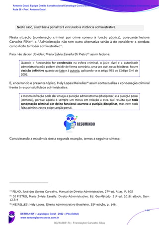 114
Neste caso, a instância penal terá vinculado a instância administrativa.
Nesta situação (condenação criminal por crime conexo à função pública), consoante leciona
Carvalho Filho44
, a “Administração não tem outra alternativa senão a de considerar a conduta
como ilícito também administrativo”.
Para não deixar dúvidas, Maria Sylvia Zanella Di Pietro45
assim leciona:
Quando o funcionário for condenado na esfera criminal, o juízo cível e a autoridade
administrativa não podem decidir de forma contrária, uma vez que, nessa hipótese, houve
decisão definitiva quanto ao fato e à autoria, aplicando-se o artigo 935 do Código Civil de
2002.
E, encerrando o presente tópico, Hely Lopes Meirelles46
assim contextualiza a condenação criminal
frente à responsabilidade administrativa:
a mesma infração pode dar ensejo a punição administrativa (disciplinar) e a punição penal
(criminal), porque aquela é sempre um minus em relação a esta. Daí resulta que toda
condenação criminal por delito funcional acarreta a punição disciplinar, mas nem toda
falta administrativa exige sanção penal.
Considerando a existência desta segunda exceção, temos a seguinte síntese:
44
FILHO, José dos Santos Carvalho. Manual de Direito Administrativo. 27ª ed. Atlas. P. 805
45
DI PIETRO, Maria Sylvia Zanella. Direito Administrativo. Ed. GenMétodo. 31ª ed. 2018. eBook. Item
13.8.4
46
MEIRELLES, Hely Lopes. Direito Administrativo Brasileiro, 35ª edição, p. 146.
Antonio Daud, Equipe Direito Constitucional Estratégia Concursos, Equipe Legislação Específica Estratégia Concursos, Leandr
Aula 08 - Prof. Antonio Daud
DETRAN-DF - Legislação Geral - 2022 - (Pós-Edital)
www.estrategiaconcursos.com.br
102078
00214365174 - Franclayton Carvalho Silva
 