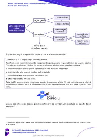 115
A questão a seguir nos permitirá revisar o que acabamos de estudar:
CEBRASPE/TRT – 7ª Região (CE) – Analista Judiciário
As esferas penal e administrativa são independentes para apurar a responsabilidade de servidor público.
Contudo, o procedimento criminal vincula o procedimento administrativo quando conclui que
a) há insuficiência de provas quanto à existência do fato imputado ao servidor.
b) o servidor não foi o autor da conduta a ele imputada.
c) há insuficiência de provas quanto à autoria do fato.
d) o fato não constitui infração penal.
Gabarito (B), ao mencionar a negativa de autoria. Reparem que a letra (D) está incorreta pois se refere à
atipicidade da conduta – isto é, reconheceu-se a prática de uma conduta, mas esta não é tipificada como
crime.
Quanto aos reflexos da decisão penal na esfera civil do servidor, vamos estudá-los a partir de um
exemplo47
:
47
Adaptado a partir de FILHO, José dos Santos Carvalho. Manual de Direito Administrativo. 27ª ed. Atlas.
P. 803-804
Antonio Daud, Equipe Direito Constitucional Estratégia Concursos, Equipe Legislação Específica Estratégia Concursos, Leandr
Aula 08 - Prof. Antonio Daud
DETRAN-DF - Legislação Geral - 2022 - (Pós-Edital)
www.estrategiaconcursos.com.br
102078
00214365174 - Franclayton Carvalho Silva
 