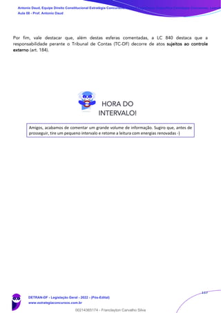 117
Por fim, vale destacar que, além destas esferas comentadas, a LC 840 destaca que a
responsabilidade perante o Tribunal de Contas (TC-DF) decorre de atos sujeitos ao controle
externo (art. 184).
Amigos, acabamos de comentar um grande volume de informação. Sugiro que, antes de
prosseguir, tire um pequeno intervalo e retome a leitura com energias renovadas -)
HORA DO
INTERVALO!
Antonio Daud, Equipe Direito Constitucional Estratégia Concursos, Equipe Legislação Específica Estratégia Concursos, Leandr
Aula 08 - Prof. Antonio Daud
DETRAN-DF - Legislação Geral - 2022 - (Pós-Edital)
www.estrategiaconcursos.com.br
102078
00214365174 - Franclayton Carvalho Silva
 