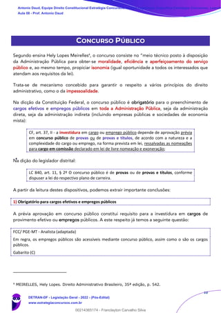 10
CONCURSO PÚBLICO
Segundo ensina Hely Lopes Meirelles4
, o concurso consiste no “meio técnico posto à disposição
da Administração Pública para obter-se moralidade, eficiência e aperfeiçoamento do serviço
público e, ao mesmo tempo, propiciar isonomia (igual oportunidade a todos os interessados que
atendam aos requisitos da lei).
Trata-se de mecanismo concebido para garantir o respeito a vários princípios do direito
administrativo, como o da impessoalidade.
Na dicção da Constituição Federal, o concurso público é obrigatório para o preenchimento de
cargos efetivos e empregos públicos em toda a Administração Pública, seja da administração
direta, seja da administração indireta (incluindo empresas públicas e sociedades de economia
mista):
CF, art. 37, II - a investidura em cargo ou emprego público depende de aprovação prévia
em concurso público de provas ou de provas e títulos, de acordo com a natureza e a
complexidade do cargo ou emprego, na forma prevista em lei, ressalvadas as nomeações
para cargo em comissão declarado em lei de livre nomeação e exoneração;
Na dição do legislador distrital:
LC 840, art. 11, § 2º O concurso público é de provas ou de provas e títulos, conforme
dispuser a lei do respectivo plano de carreira.
A partir da leitura destes dispositivos, podemos extrair importante conclusões:
1) Obrigatório para cargos efetivos e empregos públicos
A prévia aprovação em concurso público constitui requisito para a investidura em cargos de
provimento efetivo ou empregos públicos. A este respeito já temos a seguinte questão:
FCC/ PGE-MT - Analista (adaptada)
Em regra, os empregos públicos são acessíveis mediante concurso público, assim como o são os cargos
públicos.
Gabarito (C)
4
MEIRELLES, Hely Lopes. Direito Administrativo Brasileiro, 35ª edição, p. 542.
Antonio Daud, Equipe Direito Constitucional Estratégia Concursos, Equipe Legislação Específica Estratégia Concursos, Leandr
Aula 08 - Prof. Antonio Daud
DETRAN-DF - Legislação Geral - 2022 - (Pós-Edital)
www.estrategiaconcursos.com.br
102078
00214365174 - Franclayton Carvalho Silva
 
