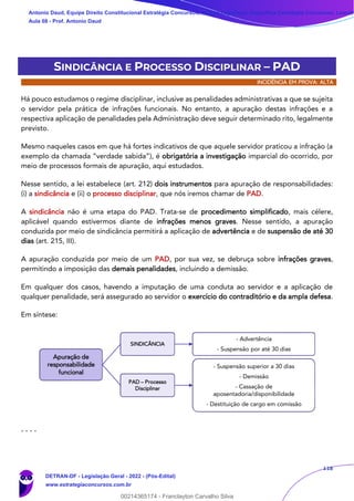 118
SINDICÂNCIA E PROCESSO DISCIPLINAR – PAD
INCIDÊNCIA EM PROVA: ALTA
Há pouco estudamos o regime disciplinar, inclusive as penalidades administrativas a que se sujeita
o servidor pela prática de infrações funcionais. No entanto, a apuração destas infrações e a
respectiva aplicação de penalidades pela Administração deve seguir determinado rito, legalmente
previsto.
Mesmo naqueles casos em que há fortes indicativos de que aquele servidor praticou a infração (a
exemplo da chamada “verdade sabida”), é obrigatória a investigação imparcial do ocorrido, por
meio de processos formais de apuração, aqui estudados.
Nesse sentido, a lei estabelece (art. 212) dois instrumentos para apuração de responsabilidades:
(i) a sindicância e (ii) o processo disciplinar, que nós iremos chamar de PAD.
A sindicância não é uma etapa do PAD. Trata-se de procedimento simplificado, mais célere,
aplicável quando estivermos diante de infrações menos graves. Nesse sentido, a apuração
conduzida por meio de sindicância permitirá a aplicação de advertência e de suspensão de até 30
dias (art. 215, III).
A apuração conduzida por meio de um PAD, por sua vez, se debruça sobre infrações graves,
permitindo a imposição das demais penalidades, incluindo a demissão.
Em qualquer dos casos, havendo a imputação de uma conduta ao servidor e a aplicação de
qualquer penalidade, será assegurado ao servidor o exercício do contraditório e da ampla defesa.
Em síntese:
- - - -
Apuração de
responsabilidade
funcional
SINDICÂNCIA
- Advertência
- Suspensão por até 30 dias
PAD – Processo
Disciplinar
- Suspensão superior a 30 dias
- Demissão
- Cassação de
aposentadoria/disponibilidade
- Destituição de cargo em comissão
Antonio Daud, Equipe Direito Constitucional Estratégia Concursos, Equipe Legislação Específica Estratégia Concursos, Leandr
Aula 08 - Prof. Antonio Daud
DETRAN-DF - Legislação Geral - 2022 - (Pós-Edital)
www.estrategiaconcursos.com.br
102078
00214365174 - Franclayton Carvalho Silva
 