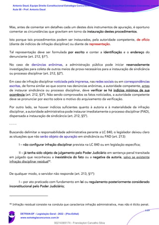 119
Mas, antes de comentar em detalhes cada um destes dois instrumentos de apuração, é oportuno
comentar as circunstâncias que gravitam em torno da instauração destes procedimentos.
Isto porque tais procedimentos podem ser instaurados, pela autoridade competente, de ofício
(diante de indícios de infração disciplinar) ou diante de representação.
Tal representação deve ser formulada por escrito e conter a identificação e o endereço do
denunciante (art. 212, §1º).
No caso de denúncias anônimas, a administração pública pode iniciar reservadamente
investigações para coleta de outros meios de prova necessários para a instauração de sindicância
ou processo disciplinar (art. 212, §2º).
Em caso de infração disciplinar noticiada pela imprensa, nas redes sociais ou em correspondências
escritas, de forma similar ao que ocorre nas denúncias anônimas, a autoridade competente, antes
de instaurar sindicância ou processo disciplinar, deve verificar se há indícios mínimos de sua
ocorrência (art. 212, §3º). Não sendo comprovados os fatos noticiados, a autoridade competente
deve se pronunciar por escrito sobre o motivo do arquivamento da verificação.
Por outro lado, se houver indícios suficientes quanto à autoria e à materialidade da infração
disciplinar, a autoridade administrativa pode instaurar imediatamente o processo disciplinar (PAD),
dispensada a instauração de sindicância (art. 212, §5º).
- - - -
Buscando delimitar a responsabilidade administrativa perante a LC 840, o legislador deixou claro
as situações que não serão objeto de apuração em sindicância ou PAD (art. 213):
I – não configurar infração disciplinar prevista na LC 840 ou em legislação específica;
II – já tenha sido objeto de julgamento pelo Poder Judiciário em sentença penal transitada
em julgado que reconheceu a inexistência do fato ou a negativa da autoria, salvo se existente
infração disciplinar residual48
.
De qualquer modo, o servidor não responde (art. 213, §1º):
I – por ato praticado com fundamento em lei ou regulamento posteriormente considerado
inconstitucional pelo Poder Judiciário;
48
Infração residual consiste na conduta que caracteriza infração administrativa, mas não é ilícito penal.
Antonio Daud, Equipe Direito Constitucional Estratégia Concursos, Equipe Legislação Específica Estratégia Concursos, Leandr
Aula 08 - Prof. Antonio Daud
DETRAN-DF - Legislação Geral - 2022 - (Pós-Edital)
www.estrategiaconcursos.com.br
102078
00214365174 - Franclayton Carvalho Silva
 