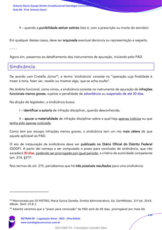120
II – quando a punibilidade estiver extinta (isto é, com a prescrição ou morte do servidor).
Em qualquer destes casos, deve ser arquivada eventual denúncia ou representação a respeito.
- - - -
Agora sim, passemos ao detalhamento dos instrumentos de apuração, iniciando pelo PAD.
Sindicância
De acordo com Cretella Júnior49
, o termo ‘sindicância’ consiste na “operação cuja finalidade é
trazer à tona, fazer ver, revelar ou mostrar algo, que se acha oculto”.
No âmbito funcional, como vimos, a sindicância consiste no instrumento de apuração de infrações
funcionais menos graves, sujeitas a penalidade de advertência ou suspensão de até 30 dias.
Na dicção do legislador, a sindicância busca:
I – identificar a autoria de infração disciplinar, quando desconhecida;
II – apurar a materialidade de infração disciplinar sobre a qual haja apenas indícios ou que
tenha sido apenas noticiada.
Como tem por escopo infrações menos graves, a sindicância tem um rito mais célere do que
aquele aplicável ao PAD.
O ato de instauração da sindicância deve ser publicado no Diário Oficial do Distrito Federal
(DODF). A partir daí começa a ser computado o prazo para conclusão da sindicância, que não
excederá 30 dias, podendo ser prorrogado por igual período, a critério da autoridade competente
(art. 214, §2º)50
.
Nos termos do art. 215, percebemos que há três possíveis resultados para uma sindicância:
49
Mencionado por DI PIETRO, Maria Sylvia Zanella. Direito Administrativo. Ed. GenMétodo. 31ª ed. 2018.
eBook. Item 14.8.1
50
Adiante veremos que o “prazo para conclusão” do PAD será de 60 dias, prorrogável por mais 60.
Antonio Daud, Equipe Direito Constitucional Estratégia Concursos, Equipe Legislação Específica Estratégia Concursos, Leandr
Aula 08 - Prof. Antonio Daud
DETRAN-DF - Legislação Geral - 2022 - (Pós-Edital)
www.estrategiaconcursos.com.br
102078
00214365174 - Franclayton Carvalho Silva
 
