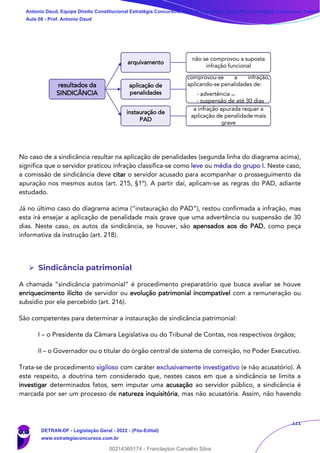 121
No caso de a sindicância resultar na aplicação de penalidades (segunda linha do diagrama acima),
significa que o servidor praticou infração classifica-se como leve ou média do grupo I. Neste caso,
a comissão de sindicância deve citar o servidor acusado para acompanhar o prosseguimento da
apuração nos mesmos autos (art. 215, §1º). A partir daí, aplicam-se as regras do PAD, adiante
estudado.
Já no último caso do diagrama acima (“instauração do PAD”), restou confirmada a infração, mas
esta irá ensejar a aplicação de penalidade mais grave que uma advertência ou suspensão de 30
dias. Neste caso, os autos da sindicância, se houver, são apensados aos do PAD, como peça
informativa da instrução (art. 218).
➢ Sindicância patrimonial
A chamada “sindicância patrimonial“ é procedimento preparatório que busca avaliar se houve
enriquecimento ilícito de servidor ou evolução patrimonial incompatível com a remuneração ou
subsídio por ele percebido (art. 216).
São competentes para determinar a instauração de sindicância patrimonial:
I – o Presidente da Câmara Legislativa ou do Tribunal de Contas, nos respectivos órgãos;
II – o Governador ou o titular do órgão central de sistema de correição, no Poder Executivo.
Trata-se de procedimento sigiloso com caráter exclusivamente investigativo (e não acusatório). A
este respeito, a doutrina tem considerado que, nestes casos em que a sindicância se limita a
investigar determinados fatos, sem imputar uma acusação ao servidor público, a sindicância é
marcada por ser um processo de natureza inquisitória, mas não acusatória. Assim, não havendo
resultados da
SINDICÂNCIA
arquivamento
não se comprovou a suposta
infração funcional
aplicação de
penalidades
comprovou-se a infração,
aplicando-se penalidades de:
- advertência ou
- suspensão de até 30 dias
instauração de
PAD
a infração apurada requer a
aplicação de penalidade mais
grave
Antonio Daud, Equipe Direito Constitucional Estratégia Concursos, Equipe Legislação Específica Estratégia Concursos, Leandr
Aula 08 - Prof. Antonio Daud
DETRAN-DF - Legislação Geral - 2022 - (Pós-Edital)
www.estrategiaconcursos.com.br
102078
00214365174 - Franclayton Carvalho Silva
 