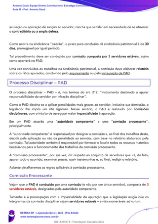 122
acusação ou aplicação de sanção ao servidor, não há que se falar em necessidade de se observar
o contraditório ou a ampla defesa.
Como ocorre na sindicância “padrão”, o prazo para conclusão da sindicância patrimonial é de 30
dias, prorrogável por igual período.
Tal procedimento deve ser conduzido por comissão composta por 3 servidores estáveis, assim
como ocorrerá no PAD.
Uma vez concluídos os trabalhos da sindicância patrimonial, a comissão deve elaborar relatório
sobre os fatos apurados, concluindo pelo arquivamento ou pela instauração de PAD.
Processo Disciplinar – PAD
O processo disciplinar – PAD – é, nos termos do art. 217, “instrumento destinado a apurar
responsabilidade do servidor por infração disciplinar”.
Como o PAD destina-se a aplicar penalidades mais graves ao servidor, inclusive sua demissão, o
legislador lhe impôs um rito rigoroso. Nesse sentido, o PAD é realizado por comissões
disciplinares, com o intuito de assegurar maior imparcialidade à apuração.
Em um PAD atuarão uma “autoridade competente” e uma “comissão processante”,
principalmente.
A “autoridade competente” é responsável por designar a comissão e, ao final dos trabalhos desta,
decidir pela aplicação ou não da penalidade ao servidor, com base no relatório elaborado pela
comissão. Tal autoridade também é responsável por fornecer o local e todos os recursos materiais
necessários para o funcionamento dos trabalhos da comissão processante.
A “comissão processante”, por sua vez, diz respeito ao conjunto de servidores que irá, de fato,
apurar todo o ocorrido, examinar provas, ouvir testemunhas e, ao final, redigir o relatório.
Adiante detalharemos as regras aplicáveis à comissão processante.
Comissão Processante
Vejam que o PAD é conduzido por uma comissão (e não por um único servidor), composta de 3
servidores estáveis, designados pela autoridade competente.
Tamanha é a preocupação com a imparcialidade da apuração que a legislação exigiu que os
integrantes da comissão disciplinar sejam servidores estáveis – e não exoneráveis ad nutum.
Antonio Daud, Equipe Direito Constitucional Estratégia Concursos, Equipe Legislação Específica Estratégia Concursos, Leandr
Aula 08 - Prof. Antonio Daud
DETRAN-DF - Legislação Geral - 2022 - (Pós-Edital)
www.estrategiaconcursos.com.br
102078
00214365174 - Franclayton Carvalho Silva
 