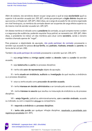 123
Além de estáveis, tais servidores devem ocupar cargo para o qual se exija escolaridade igual ou
superior à do servidor acusado (art. 229, §2º), ainda que pertençam a órgão distinto daquele em
que ocorreu a infração (art. 229, §9º). Além disso, se o cargo do acusado for de carreira organizada
em nível hierárquico, os membros da comissão devem ser ocupantes de cargo efetivo superior ou
do mesmo nível do servidor acusado (art. 229, §3º).
Um destes membros é indicado como o presidente da comissão, ao qual compete manter a ordem
e a segurança das audiências, podendo requisitar força policial, se necessária (art. 229, §4º). Além
disso, o presidente irá indicar um dos membros para atuar como secretário, sendo o terceiro
membro chamado apenas de “vogal”.
Para preservar a objetividade da apuração, não pode participar de comissão processante o
servidor cujo acusado for pessoa de sua família, seu padrasto, madrasta, enteado ou parente, na
forma da lei civil (art. 230).
Também não pode participar de comissão processante o servidor que (art. 230, §1º):
I – seja amigo íntimo ou inimigo capital, credor ou devedor, tutor ou curador do servidor
acusado;
II – seja testemunha ou perito no processo disciplinar;
III – tenha sido autor de representação objeto da apuração;
IV – tenha atuado em sindicância, auditoria ou investigação da qual resultou a sindicância
ou o processo disciplinar;
V – atue ou tenha atuado como procurador do servidor acusado;
VI – tenha interesse em decisão administrativa a ser tomada pelo servidor acusado;
VII – tenha interesse no assunto que resultou na instauração da sindicância ou do processo
disciplinar;
VIII – esteja litigando, judicial ou administrativamente, com o servidor sindicado, acusado
ou indiciado, ou com o respectivo cônjuge ou companheiro;
IX – responda a sindicância ou processo disciplinar;
X – tenha sido punido por qualquer infração disciplinar, ressalvada a penalidade com
registros já cancelados (art. 201);
Antonio Daud, Equipe Direito Constitucional Estratégia Concursos, Equipe Legislação Específica Estratégia Concursos, Leandr
Aula 08 - Prof. Antonio Daud
DETRAN-DF - Legislação Geral - 2022 - (Pós-Edital)
www.estrategiaconcursos.com.br
102078
00214365174 - Franclayton Carvalho Silva
 