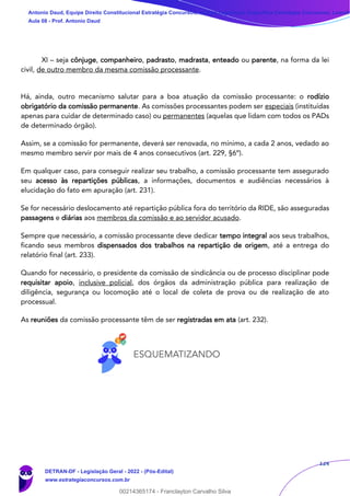 124
XI – seja cônjuge, companheiro, padrasto, madrasta, enteado ou parente, na forma da lei
civil, de outro membro da mesma comissão processante.
Há, ainda, outro mecanismo salutar para a boa atuação da comissão processante: o rodízio
obrigatório da comissão permanente. As comissões processantes podem ser especiais (instituídas
apenas para cuidar de determinado caso) ou permanentes (aquelas que lidam com todos os PADs
de determinado órgão).
Assim, se a comissão for permanente, deverá ser renovada, no mínimo, a cada 2 anos, vedado ao
mesmo membro servir por mais de 4 anos consecutivos (art. 229, §6º).
Em qualquer caso, para conseguir realizar seu trabalho, a comissão processante tem assegurado
seu acesso às repartições públicas, a informações, documentos e audiências necessários à
elucidação do fato em apuração (art. 231).
Se for necessário deslocamento até repartição pública fora do território da RIDE, são asseguradas
passagens e diárias aos membros da comissão e ao servidor acusado.
Sempre que necessário, a comissão processante deve dedicar tempo integral aos seus trabalhos,
ficando seus membros dispensados dos trabalhos na repartição de origem, até a entrega do
relatório final (art. 233).
Quando for necessário, o presidente da comissão de sindicância ou de processo disciplinar pode
requisitar apoio, inclusive policial, dos órgãos da administração pública para realização de
diligência, segurança ou locomoção até o local de coleta de prova ou de realização de ato
processual.
As reuniões da comissão processante têm de ser registradas em ata (art. 232).
Antonio Daud, Equipe Direito Constitucional Estratégia Concursos, Equipe Legislação Específica Estratégia Concursos, Leandr
Aula 08 - Prof. Antonio Daud
DETRAN-DF - Legislação Geral - 2022 - (Pós-Edital)
www.estrategiaconcursos.com.br
102078
00214365174 - Franclayton Carvalho Silva
 