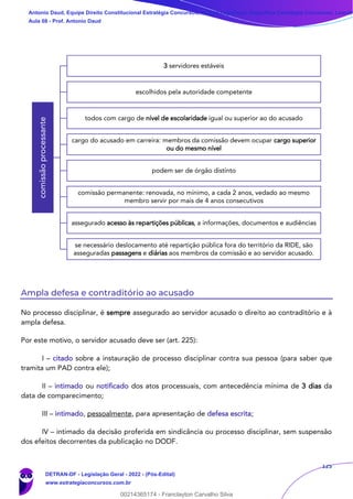 125
Ampla defesa e contraditório ao acusado
No processo disciplinar, é sempre assegurado ao servidor acusado o direito ao contraditório e à
ampla defesa.
Por este motivo, o servidor acusado deve ser (art. 225):
I – citado sobre a instauração de processo disciplinar contra sua pessoa (para saber que
tramita um PAD contra ele);
II – intimado ou notificado dos atos processuais, com antecedência mínima de 3 dias da
data de comparecimento;
III – intimado, pessoalmente, para apresentação de defesa escrita;
IV – intimado da decisão proferida em sindicância ou processo disciplinar, sem suspensão
dos efeitos decorrentes da publicação no DODF.
comissão
processante
3 servidores estáveis
escolhidos pela autoridade competente
todos com cargo de nível de escolaridade igual ou superior ao do acusado
cargo do acusado em carreira: membros da comissão devem ocupar cargo superior
ou do mesmo nível
podem ser de órgão distinto
comissão permanente: renovada, no mínimo, a cada 2 anos, vedado ao mesmo
membro servir por mais de 4 anos consecutivos
assegurado acesso às repartições públicas, a informações, documentos e audiências
se necessário deslocamento até repartição pública fora do território da RIDE, são
asseguradas passagens e diárias aos membros da comissão e ao servidor acusado.
Antonio Daud, Equipe Direito Constitucional Estratégia Concursos, Equipe Legislação Específica Estratégia Concursos, Leandr
Aula 08 - Prof. Antonio Daud
DETRAN-DF - Legislação Geral - 2022 - (Pós-Edital)
www.estrategiaconcursos.com.br
102078
00214365174 - Franclayton Carvalho Silva
 