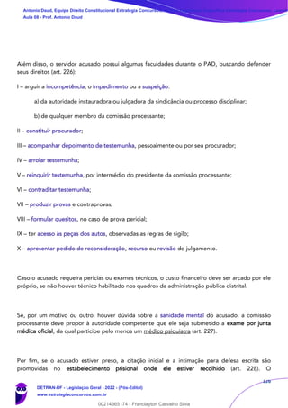 126
Além disso, o servidor acusado possui algumas faculdades durante o PAD, buscando defender
seus direitos (art. 226):
I – arguir a incompetência, o impedimento ou a suspeição:
a) da autoridade instauradora ou julgadora da sindicância ou processo disciplinar;
b) de qualquer membro da comissão processante;
II – constituir procurador;
III – acompanhar depoimento de testemunha, pessoalmente ou por seu procurador;
IV – arrolar testemunha;
V – reinquirir testemunha, por intermédio do presidente da comissão processante;
VI – contraditar testemunha;
VII – produzir provas e contraprovas;
VIII – formular quesitos, no caso de prova pericial;
IX – ter acesso às peças dos autos, observadas as regras de sigilo;
X – apresentar pedido de reconsideração, recurso ou revisão do julgamento.
Caso o acusado requeira perícias ou exames técnicos, o custo financeiro deve ser arcado por ele
próprio, se não houver técnico habilitado nos quadros da administração pública distrital.
Se, por um motivo ou outro, houver dúvida sobre a sanidade mental do acusado, a comissão
processante deve propor à autoridade competente que ele seja submetido a exame por junta
médica oficial, da qual participe pelo menos um médico psiquiatra (art. 227).
Por fim, se o acusado estiver preso, a citação inicial e a intimação para defesa escrita são
promovidas no estabelecimento prisional onde ele estiver recolhido (art. 228). O
Antonio Daud, Equipe Direito Constitucional Estratégia Concursos, Equipe Legislação Específica Estratégia Concursos, Leandr
Aula 08 - Prof. Antonio Daud
DETRAN-DF - Legislação Geral - 2022 - (Pós-Edital)
www.estrategiaconcursos.com.br
102078
00214365174 - Franclayton Carvalho Silva
 