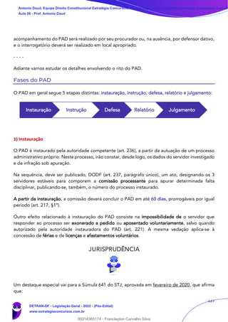 127
acompanhamento do PAD será realizado por seu procurador ou, na ausência, por defensor dativo,
e o interrogatório deverá ser realizado em local apropriado.
- - - -
Adiante vamos estudar os detalhes envolvendo o rito do PAD.
Fases do PAD
O PAD em geral segue 5 etapas distintas: instauração, instrução, defesa, relatório e julgamento:
1) Instauração
O PAD é instaurado pela autoridade competente (art. 236), a partir da autuação de um processo
administrativo próprio. Neste processo, irão constar, desde logo, os dados do servidor investigado
e da infração sob apuração.
Na sequência, deve ser publicado, DODF (art. 237, parágrafo único), um ato, designando os 3
servidores estáveis para comporem a comissão processante para apurar determinada falta
disciplinar, publicando-se, também, o número do processo instaurado.
A partir da instauração, a comissão deverá concluir o PAD em até 60 dias, prorrogáveis por igual
período (art. 217, §1º).
Outro efeito relacionado à instauração do PAD consiste na impossibilidade de o servidor que
responder ao processo ser exonerado a pedido ou aposentado voluntariamente, salvo quando
autorizado pela autoridade instauradora do PAD (art. 221). A mesma vedação aplica-se à
concessão de férias e de licenças e afastamentos voluntários.
Um destaque especial vai para a Súmula 641 do STJ, aprovada em fevereiro de 2020, que afirma
que:
Instauração Instrução Defesa Relatório Julgamento
Antonio Daud, Equipe Direito Constitucional Estratégia Concursos, Equipe Legislação Específica Estratégia Concursos, Leandr
Aula 08 - Prof. Antonio Daud
DETRAN-DF - Legislação Geral - 2022 - (Pós-Edital)
www.estrategiaconcursos.com.br
102078
00214365174 - Franclayton Carvalho Silva
 