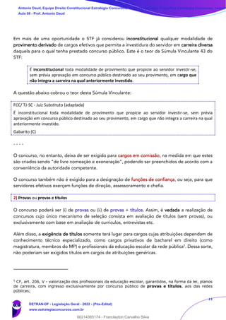 11
Em mais de uma oportunidade o STF já considerou inconstitucional qualquer modalidade de
provimento derivado de cargos efetivos que permita a investidura do servidor em carreira diversa
daquela para o qual tenha prestado concurso público. Este é o teor da Súmula Vinculante 43 do
STF:
É inconstitucional toda modalidade de provimento que propicie ao servidor investir-se,
sem prévia aprovação em concurso público destinado ao seu provimento, em cargo que
não integra a carreira na qual anteriormente investido.
A questão abaixo cobrou o teor desta Súmula Vinculante:
FCC/ TJ-SC - Juiz Substituto (adaptada)
É inconstitucional toda modalidade de provimento que propicie ao servidor investir-se, sem prévia
aprovação em concurso público destinado ao seu provimento, em cargo que não integra a carreira na qual
anteriormente investido.
Gabarito (C)
- - - -
O concurso, no entanto, deixa de ser exigido para cargos em comissão, na medida em que estes
são criados sendo “de livre nomeação e exoneração”, podendo ser preenchidos de acordo com a
conveniência da autoridade competente.
O concurso também não é exigido para a designação de funções de confiança, ou seja, para que
servidores efetivos exerçam funções de direção, assessoramento e chefia.
2) Provas ou provas e títulos
O concurso poderá ser (i) de provas ou (ii) de provas + títulos. Assim, é vedada a realização de
concursos cujo único mecanismo de seleção consista em avaliação de títulos (sem provas), ou
exclusivamente com base em avaliação de currículos, entrevistas etc.
Além disso, a exigência de títulos somente terá lugar para cargos cujas atribuições dependam de
conhecimento técnico especializado, como cargos privativos de bacharel em direito (como
magistratura, membros do MP) e profissionais da educação escolar da rede pública5
. Dessa sorte,
não poderiam ser exigidos títulos em cargos de atribuições genéricas.
5
CF, art. 206, V - valorização dos profissionais da educação escolar, garantidos, na forma da lei, planos
de carreira, com ingresso exclusivamente por concurso público de provas e títulos, aos das redes
públicas;
Antonio Daud, Equipe Direito Constitucional Estratégia Concursos, Equipe Legislação Específica Estratégia Concursos, Leandr
Aula 08 - Prof. Antonio Daud
DETRAN-DF - Legislação Geral - 2022 - (Pós-Edital)
www.estrategiaconcursos.com.br
102078
00214365174 - Franclayton Carvalho Silva
 